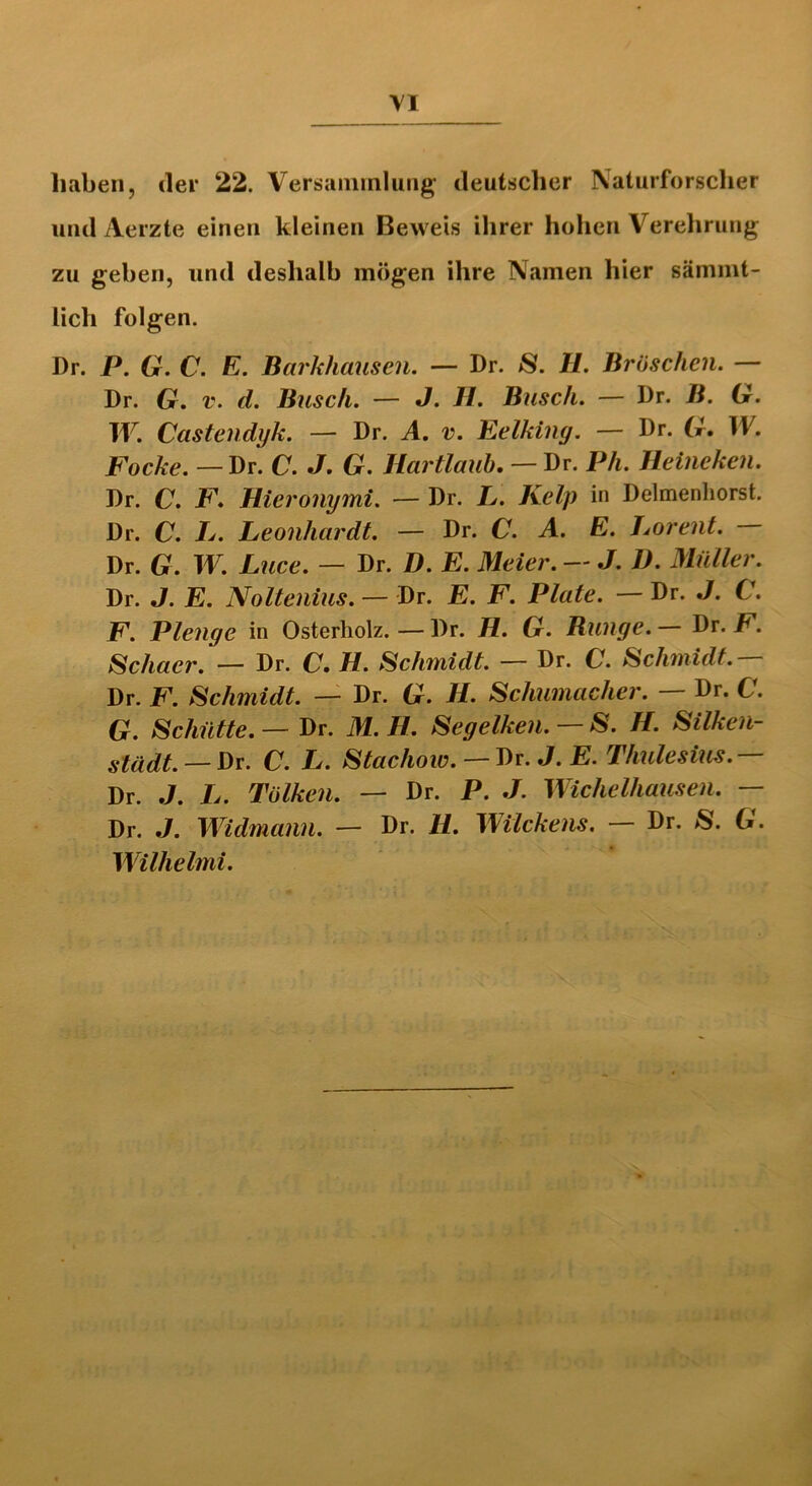 haben, der 22. Versammlung deutscher Naturforscher und Aerzte einen kleinen Beweis ihrer hohen Verehrung zu geben, und deshalb mögen ihre Namen hier sämmt- licli folgen. Dr. P. G. C. E. Barkhausen. — Dr. jS. U. Bröschen. — Dr. G. v. d. Busch. — J. H. Busch. — Dr. B. G. W. Castendyk. — Dr. A. v. Eelking. — Dr. G. W. Focke.— Dr. C. J. G. Hartlaub. — Dr. Pli. Heineken. Dr. C. F. Hieronymi. — Dr. L. Kelp in Delmenhorst. Dr. C. Ij. Leonhardt. — Dr. C. A. E. Lorent. Dr. G. W. Luce. — Dr. D. E. Meier. — J. D. Müller. Dr. J. E. Noltenius. — Dr. E. F. Plate. — Dr. J. C. F. Plenge in Osterholz. — Dr. H. G. Bunge. — Dr. F. Schacr. — Dr. C. H. Schmidt. — Dr. C. Schmidt — Dr. F. Schmidt. — Dr. G. H. Schumacher. — Dr. C. G. Schütte. — Dr. M. H. Segelken. $. II. Silken- städt. — Dr. C. L. Stacliow. — Dr. J. E. Thulesius. — Dr. J. L. Tülken. — Dr. P. J. Wichelhausen. — Dr. J. Widmann. — Dr. H. Wilckens. — Dr. »S. G. Wilhelmi.