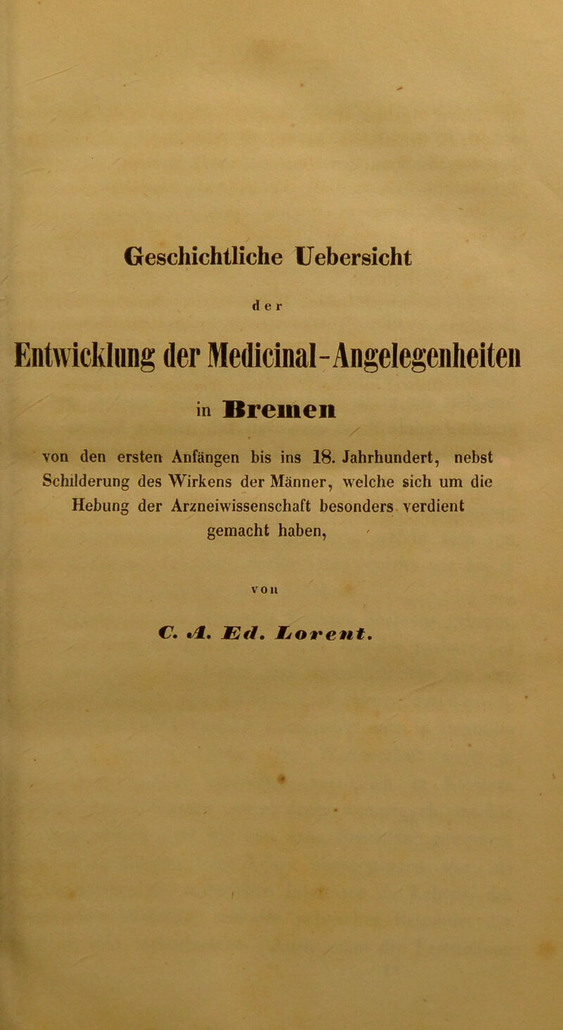 Geschichtliche Uebersicht der Entwicklung der Medicinal-Angelegenheiten in Bremen Yon den ersten Anfängen bis ins 18. Jahrhundert, nebst Schilderung des Wirkens der Männer, welche sich um die Hebung der Arzneiwissenschaft besonders verdient gemacht haben, von C. «4. JEfl. Wjorent