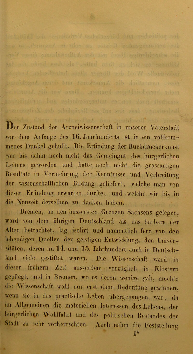 vor dem Anfänge des 16. Jahrhunderts ist in ein vollkom- menes Dunkel gehüllt. Die Erfindung der Buchdruckerkunst war bis dahin noch nicht das Gemeingut des bürgerlichen Lebens geworden und hatte noch nicht die grossartmen Resultate in Vermehrung der Kenntnisse und Verbreitung der wissenschaftlichen Bildung geliefert, welche man von dieser Erfindung erwarten durfte, und welche wir bis in die Neuzeit derselben zu danken haben. Bremen, an den aussersten Grenzen Sachsens gelegen, ward von dem übrigen Deutschland als das barbara der Alten betrachtet, lag isolirt und namentlich fern von den lebendigen Quellen der geistigen Entwicklung, den Univer- sitäten, deren im 14. und 15. Jahrhundert auch in Deutsch- land viele gestiftet waren. Die Wissenschaft ward in dieser frühem Zeit ausserdem vorzüglich in Klöstern gepflegt, und in Bremen, wo cs deren wenige gab, mochte die Wissenschaft wohl nur erst dann Bedeutung gewinnen, wenn sie in das practischc Leben übergegangen war. da un Allgemeinen die materiellen Interessen des Lebens, der bürgerlichen Wohlfahrt und des politischen Bestandes der Stadt zu sehr vorherrschten. Auch nahm die Feststellung Ti 1*