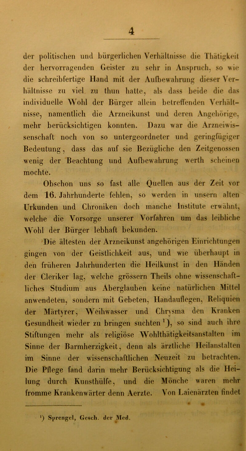 der politischen und bürgerlichen Verhältnisse die Thätigkeit der hervorragenden Geister zu sehr in Anspruch, so wie die schreibfertige Hand mit der Aufbewahrung dieser Ver- hältnisse zu viel zu thun hatte, als dass beide die das individuelle Wohl der Bürger allein betreffenden Verhält- nisse, namentlich die Arzneikunst und deren Angehörige, mehr berücksichtigen konnten. Dazu war die Arzneiwis- senschaft noch von so untergeordneter und geringfügiger Bedeutung, dass das auf sie Bezügliche den Zeitgenossen wenig der Beachtung und Aufbewahrung werth scheinen mochte. Obschon uns so fast alle Quellen aus der Zeit vor dem 16. Jahrhunderte fehlen, so werden in unsern alten Urkunden und Chroniken doch manche Institute erwähnt, welche die Vorsorge unserer Vorfahren um das leibliche Wohl der Bürger lebhaft bekunden. Die ältesten der Arzneikunst angehörigen Einrichtungen gingen von der Geistlichkeit aus, und wie überhaupt in den früheren Jahrhunderten die Heilkunst in den Händen der Cleriker lag, welche grossem Theils ohne wissenschaft- liches Studium aus Aberglauben keine natürlichen Mittel amvendeten, sondern mit Gebeten, Handauflegen, Reliquien der Märtyrer, Weihwasser und Chrysma den Kranken Gesundheit wieder zu bringen suchten *), so sind auch ihre Stiftungen mehr als religiöse Wohlthätigkeitsanstalten im Sinne der Barmherzigkeit, denn als ärztliche Heilanstalten im Sinne der wissenschaftlichen Neuzeit zu betrachten. Die Pflege fand darin mehr Berücksichtigung als die Hei- lung durch Kunsthülfe, und die Mönche waren mehr fromme Krankenw ärter denn Aerzte. Von Laienärzten findet ') Sprengel, (Jeseh. der Med.