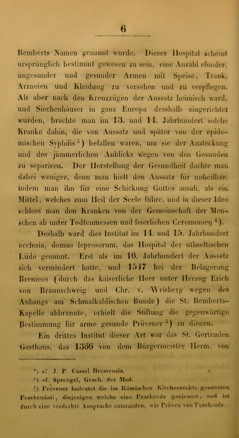 Remberts Namen genannt wurde. Dieses Hospital scheint ursprünglich bestimmt gewesen zu sein, eine Anzahl elender, ungesunder und gesunder Armen mit Speise, Trank. Arzneien und Kleidung zu versehen und zu verpflegen. Als aber nach den Kreuzzügen der Aussatz heimisch ward, und Siechcnhäuscr in ganz Europa desshalb eingerichtet wurden, brachto man im 13. und 14. Jahrhundert solche Kranke dahin, die von Aussatz und später von der epide- mischen Syphilis3) befallen waren, um sie der Ansteckung und des jämmerlichen Anblicks wegen von den Gesunden zu separiren. Dor Herstellung der Gesundheit dachte man dabei weniger, denn man hielt den Aussatz für unheilbar, indem man ihn für eine Schickung Gottes ansah. als ein Mittel, welches zum Heil der Seele führe, und in dieser Idee schloss man den Kranken von der Gemeinschaft der Men- schen ab unter Todtenmessen und feierlichen Cercmonien 4). Deshalb ward dies Institut im 14. und 15. Jahrhundert ecclesia, domus Ieprosorum, das Hospital der uthseltischen Lüde genannt. Erst als im 1(3. Jahrhundert der Aussatz sich vermindert hatte, und 1517 bei der Belagerung Bremens (durch das kaiserliche Heer unter Herzog Erich von Braunschweig und Chr. v, W risbeyg wegen des Anhangs am Schmalkaldischen Bunde} die St. Uemberts- Kapclle abbrannte, erhielt die Stiftung die gegenwärtige Bestimmung für arme gesunde Prövener J) zu dienen. Ein drittes Institut dieser Art war das St. Gertruden Gasthaus, das 13Ö() von dem Bürgermeister Herrn, von G cf. J. P. Cassel Tlreiuensia. • G cf. Sprengel, Gesell, der Med. G Prövener bedeutet die im Römischen Kirchenreohte genannten Fraebcqdati, diejenigen welche eine P rachen de genicssen, und ist durch eine verderbte Ausprachc entstanden, wie Provcu von I1 rächende.