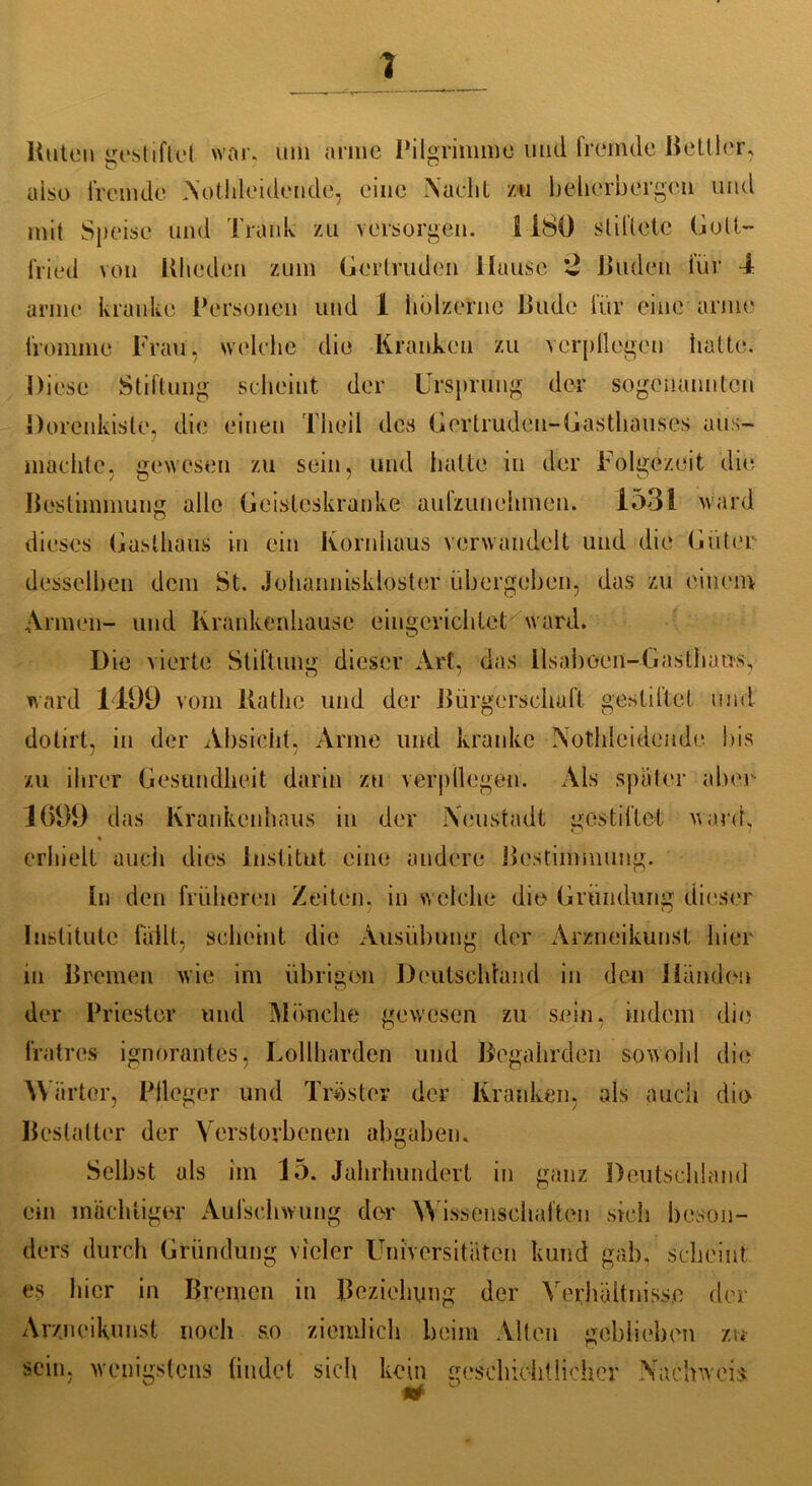 Hüten gestiftet war. um arme Pilgrimme und fremde Bettler, also fremde Nothleidende, eine Nacht /n beherbergen und mit Speise und Trank zu versorgen. I 180 stiftete Gott- fried von Wieden zum Gertruden Hause 2 Buden für 4 arme kranke Personen und 1 hölzerne Bude für eine arme fromme Frau, welche die Kranken zu verpflegen hatte. Diese Stiftung scheint der Ursprung der sogenannten Dorenkisle, die einen Theil des Gertruden-Gasthauses aus- machte. gewesen zu sein, und hatte in der Folgezeit 'die Bestimmung alle Geisteskranke aulzunehmen. 1531 ward dieses Gasthaus in ein Kornhaus verwandelt und die Güter desselben dem St. Johanniskloster übergeben, das zu einem Armen- und Krankenhause eingerichtet ward. Die vierte Stiftung dieser Art, das llsaboen-Gasthausy ward 1499 vom Käthe und der Bürgerschaft gestaltet und dotirt, in der Absicht. Arme und kranke Nothleidende bis 1 J zu ihrer Gesundheit darin zu verpflegen. Als spater aber 1699 das Krankenhaus in der Neustadt gestiftet ward, % erhielt auch dies Institut eine andere Bestimmung. In den früheren Zeiten, in welche die Gründung dieser Institute fällt, scheint die Ausübung der Arzneikunst hier in Bremen wie im übrigen Deutschland in den Händen der Priester und Mönche gewesen zu sein, indem die fratres ignorantes, Loliharden und Begahrden sowohl die W iirtor, Plleger und Tröster der Kranken, als auch die Bestatter der Verstorbenen abgaben. Selbst als im 15. Jahrhundert in ganz Deutschland ein mächtiger Aufschwung der Wissenschaften sich beson- ders durch Gründung vieler Universitäten kund gab, scheint es hier in Bremen in Beziehung der Verhältnisse der Arzneikunst noch s.o ziemlich beim Alten geblieben zu sein, wenigstens findet sich kein geschichtlicher Nachweis