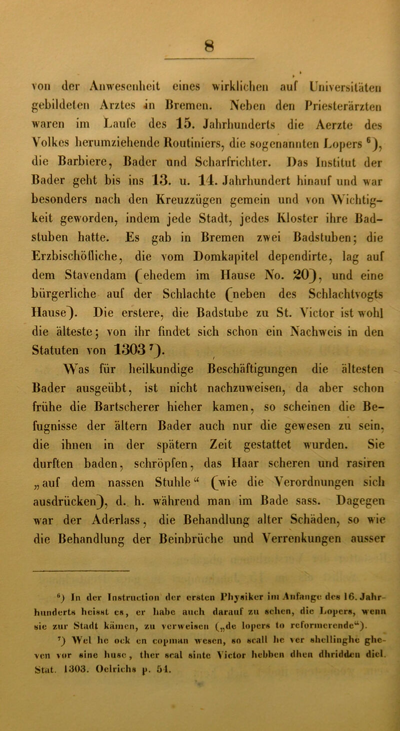 von der Anwesenheit eines wirklichen auf Universitäten gebildeten Arztes in Bremen. Neben den Priesterärzten waren im Laufe des 15. Jahrhunderts die Aerzte des Volkes herumziehende Routiniers, die sogenannten Lopers 6), die Barbiere, Bader und Scharfrichter. Das Institut der Bader geht bis ins 13. u. 14. Jahrhundert hinauf und war besonders nach den Kreuzzügen gemein und von Wichtig- keit geworden, indem jede Stadt, jedes Kloster ihre Bad- stuben hatte. Es gab in Bremen zwei Badstuben; die Erzbischöfliche, die vom Domkapitel dependirte, lag auf dem Stavendam ( ehedem im Hause No. 20), und eine bürgerliche auf der Schlachte (neben des Schlachtvogts Hause). Die erstere, die Badstube zu St. Victor ist wohl die älteste; von ihr findet sich schon ein Nachweis in den Statuten von 1303 7). W as für heilkundige Beschäftigungen die ältesten Bader ausgeübt, ist nicht nachzuweisen, da aber schon frühe die Bartscherer hieher kamen, so scheinen die Be- fugnisse der ältern Bader auch nur die gewesen zu sein, die ihnen in der spätem Zeit gestattet wurden. Sie durften baden, schröpfen, das Haar scheren und rasiren „ auf dem nassen Stuhle “ (wie die Verordnungen sich ausdrücken), d. h. während man im Bade sass. Dagegen w ar der Aderlass, die Behandlung alter Schäden, so w ie die Behandlung der Beinbrüche und Verrenkungen ausser 6) In der Instruction der ersten Physiker im Anfänge des 16. Jahr- hunderts heisst cs, er habe auch darauf zu sehen, die Lopers, wenn sie zur Stadt kamen, zu verweisen („de lopers to reformcrendcw). T) Wel he ock en copman wesen, 60 «call he ver shcllinghc ghe- ven vor eine husc , ther scal sintc Victor hebben dhen dl melden diel. Stat. 1303. Oclrichs p. 54.