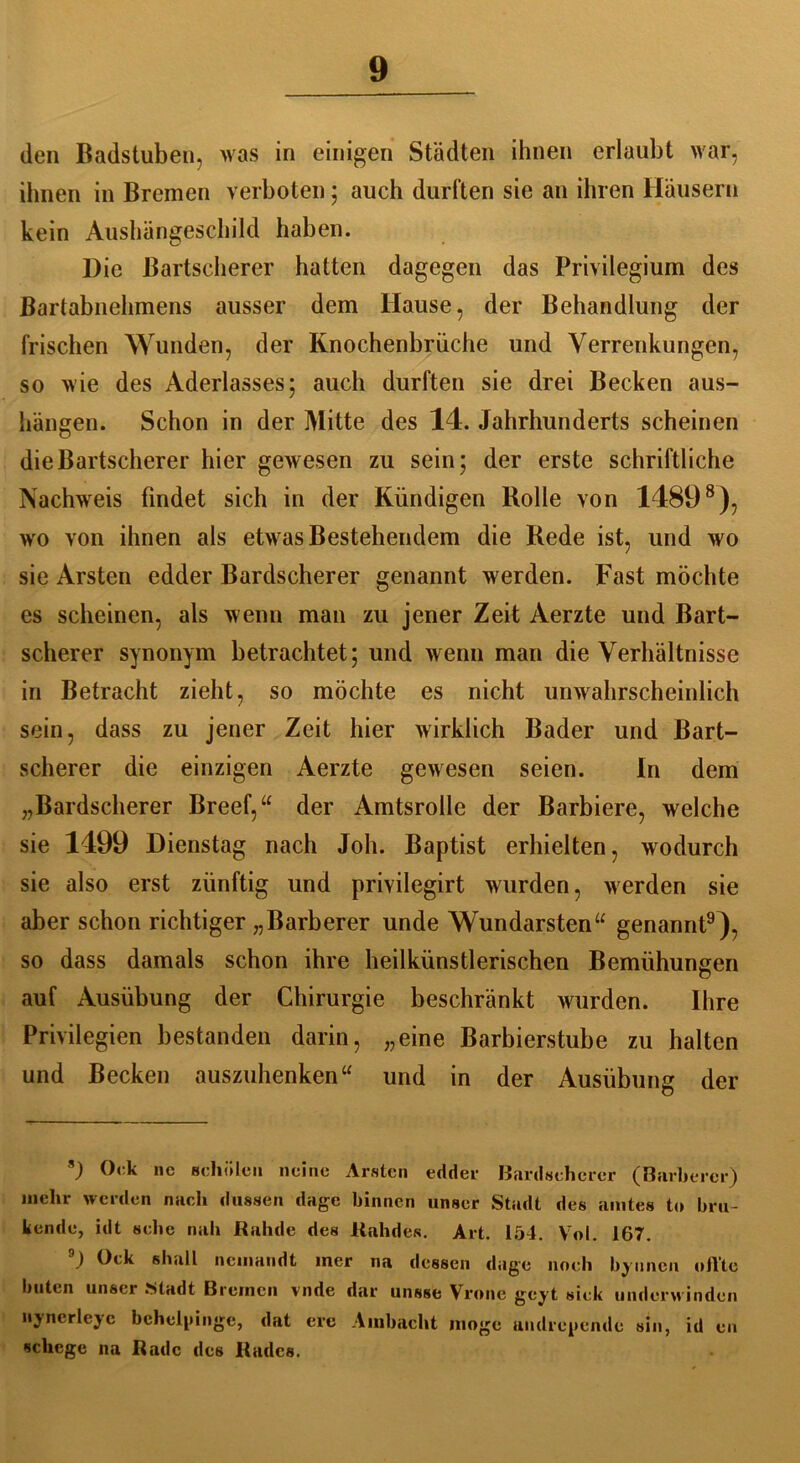 den Badstuben, was in einigen Städten ihnen erlaubt war, ihnen in Bremen verboten; auch durften sie an ihren Häusern kein Aushängeschild haben. Die Bartscherer hatten dagegen das Privilegium des Bartabnehmens ausser dem Hause, der Behandlung der frischen Wunden, der Knochenbrüche und Verrenkungen, so wie des Aderlasses; auch durften sie drei Becken aus- hängen. Schon in der Mitte des 14. Jahrhunderts scheinen die Bartscherer hier gewesen zu sein; der erste schriftliche Nachweis findet sich in der Kündigen Bolle von 14898), wo von ihnen als etwas Bestehendem die Rede ist, und wo sie Arsten edder Bardscherer genannt werden. Fast möchte es scheinen, als wenn man zu jener Zeit Aerzte und Bart- scherer synonym betrachtet; und wenn man die Verhältnisse in Betracht zieht, so möchte es nicht unwahrscheinlich sein, dass zu jener Zeit hier wirklich Bader und Bart- scherer die einzigen Aerzte gewesen seien. In dem „Bardscherer Breef,“ der Amtsrolle der Barbiere, welche sie 1499 Dienstag nach Joh. Baptist erhielten, wodurch sie also erst zünftig und privilegirt wurden, werden sie aber schon richtiger „Barberer unde Wundarsten“ genannt9), so dass damals schon ihre heilkünstlerischen Bemühungen auf Ausübung der Chirurgie beschränkt wurden. Ihre Privilegien bestanden darin, „eine Barbierstube zu halten und Becken auszuhenken“ und in der Ausübung der s) Ork ne schulen neine Arsten edder Bardscherer (Barberer) mehr werden nach dussen dagc binnen unser Stadt des amtes to bra- kende, idt sehe nah Rahde des Rahdes. Art. 154. Vol. 167. ) t)i-k shall ncinandt iner na dessen dage noch bynncn oil'te buten unser Stadt Bremen vnde dar unsse Vrone geyt sick underwinden nynerleye behellige, dat ere Ambacht möge andreyende sin, id en schege 11a Rade des Rades.