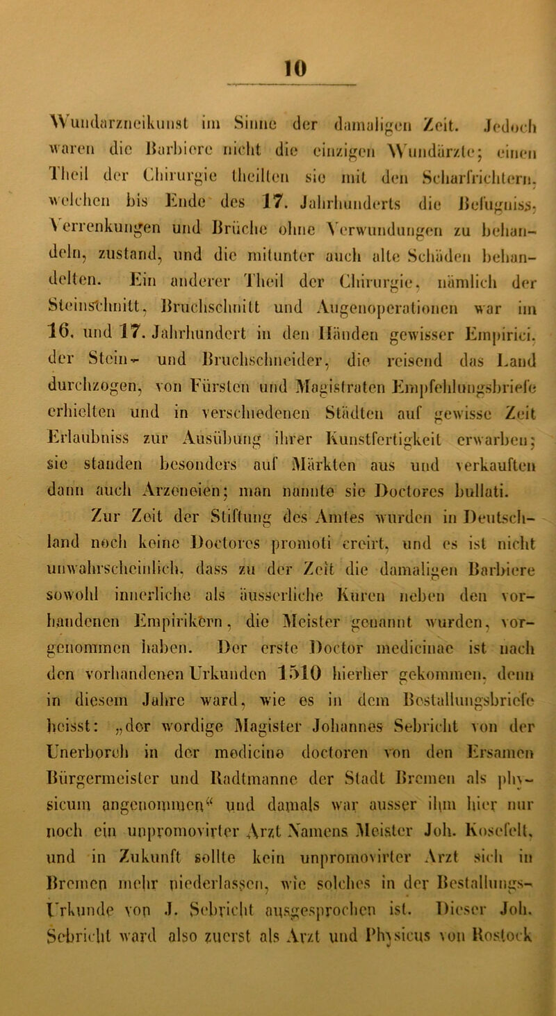 Wundnrzneikunst im Sinne der damaligen /eit. Jedoch waren die Barbiorc nicht die einzigen 'Wundärzte; einen 1 heil der Chirurgie (heilten sie mit den Scharfrichtern, welchen bis Lude des 17. Jahrhunderts die Befugnis#} A errenkungen und Brüche ohne \ erwundungen zu behan- deln, ziistand, und die mitunter auch alle Schäden behan- delten. Ein anderer Theil der Chirurgie, nämlich der Steinstdinitt, Bruchschnitt und Augenoperationen war im 16. und 17. Jahrhundert in den Händen gewisser Empirici. der Stein- und Bruchschneider, die reisend das Land durchzogen, von Fürsten und Magistraten Empfehlungsbriefe erhielten und in verschiedenen Städten auf gewisse Zeit Erlaubniss zur Ausübung ihrer Kunstfertigkeit erwarben; sie standen besonders auf Märkten aus und verkauften dann auch Arzoneien; man nannte sie Doctores bullati. Zur Zeit der Stiftung des Amtes wurden in Deutsch- land noch keine Doctores promoti ercirt, und es ist nicht unwahrscheinlich, dass zu der Zeit die damaligen Barbiere sowohl innerliche als äußerliche Kuren neben den vor- handenen Empirikern, die Meister -genannt wurden, vor- genommen haben. Der erste Doctör medicinae ist nach den vorhandenen Urkunden 1510 hierher gekommen, denn in diesem Jahre ward, w'ie es in dem Bcstallungsbriefe heisst: „der wordige Magister Johannes Sebricht von der Unerboreh in der medicine doctoren von den Ersamen Bürgermeister und Uadtmanne der Stadt Bremen als ph\ — sicuin angenommenw und damals war ausser ihm hier nur noch ein unpromovirter Arzt Namens Meister Joh. Kosefelt, und in Zukunft sollte kein unpromovirter Arzt sich in Bremen mehr niederlasscn, wie solches in der Bestallungs- Urkunde von J. Schriebt ausgesprochen ist. Dieser Joh. Schriebt ward also zuerst als Arzt lind Physicus von Rostock