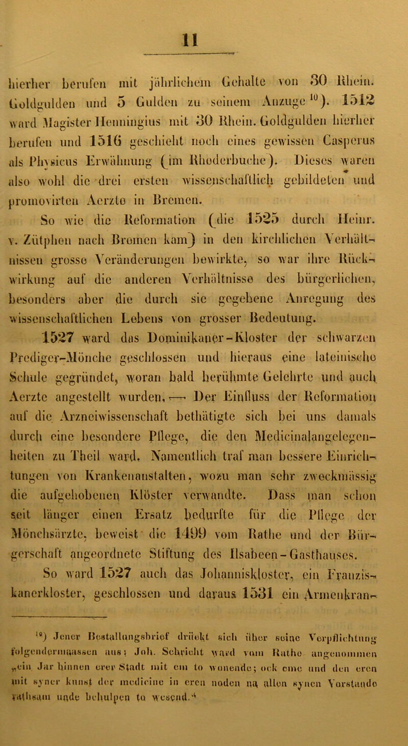 hierher berufen mit jährlichem Geheilte von oO Ithein. Goldgulden und 5 Gulden zu seinem Anzügelü). 1513 ward Magister Ilenningius mit 30 Rhein. Goldgulden hierher berufen und 1516 geschieht noch eines gewissen Casperus als Phvsicus Erwähnung (im llhoderbuche). Dieses waren ~ . . . ♦ also wohl die drei ersten wissenschaftlich gebildeten und promovirten Aerzto in Bremen. So wie die Reformation (die 1535 durch ileinr. v. Ziitphen nach Bremen kam) in den kirchlichen Verhält- nissen grosso Veränderungen bewirkte, so war ihre Rück- wirkung auf die anderen Verhältnisse des bürgerlichen, besonders aber die durch sie gegebene Anregung des wissenschaftlichen Lebens von grosser Bedeutung. 1537 ward das Dominikaner-Kloster der schwarzen Prediger-Mönche geschlossen und hieraus eine lateinische Schule gegründet, woran bald berühmte Gelehrte und auch Aerztc angestellt wurden,*—• Der Einfluss der Reformation auf die Arzneiwissenschaft betliätigte sich bei uns damals durch eine besondere Pflege, die den Medicinalangelegen- heiten zu Theil ward. Namentlich traf man bessere Einrich- tungen von Krankenanstalten, wozu man sehr zweckmässig die aufgehobenen Kloster verwandte. Dass man schon seit länger einen Ersatz bedurfte für die P11 ege der Mönchsärzte, beweist die 1499 vom Rathe und der Bür- gerschaft angeordnete Stiftung des llsabeen-Gasthauses. So ward 1537 auch das. Johanniskloster, ein Franzis- kanerkloster, geschlossen und daraus 1531 ein Armenkran- 1B) Jener Bpstallungsbricf drückt sich über seine Verpflichtung folgcndprmaasaen aus: Job. Schriebt ward vom Rathe angenommen „ein Jar binnen orer Stadt mit cm to wonende; ock eme und den oren mit Bjrncr k turnt der medicine in ercu noden na, allen sjncn Vorstände trtthsgm unde beliulpen tu wesend.'4