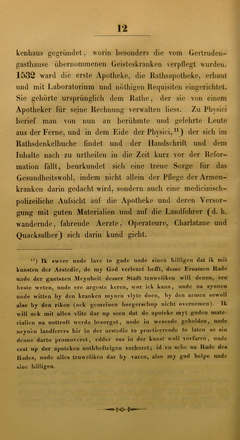 kenhaus gegründet, worin besonders die vom Gertruden- gasthause übernommenen Geisteskranken verpflegt wurden. 1532 ward die erste Apotheke, die Rathsapotheke, erbaut und mit Laboratorium und nöthigen Requisiten eingerichtet. Sie gehörte ursprünglich dem Rathe, der sie von einem Apotheker für seine Rechnung verwalten liess. Zu Physici berief man von nun an berühmte und gelehrte Leute aus der Ferne, und in dem Eide der Physici,11 j der sich im Rathsdenkelbuche findet und der Handschrift und dem Inhalte nach zu urtheilen in die Zeit kurz vor der Refor- mation fällt, beurkundet sich eine treue Sorge für das Gesundheitswohl, indem nicht allein der Pllege der Armen- kranken darin gedacht wird, sondern auch eine medicinisch- polizeiliche Aufsicht auf die Apotheke und deren Versor- gung mit guten Materialien und auf die Landfehrer (^d. h. wandernde, fahrende Aerzte, Operateure, Charlatane und Quacksalber} sich darin kund giebt. ll) Ik swerc «ncle lave to gade unde einen hilligen dat ik mit kunsten der Arstedic, de my God vcrlenet hefft, deine Ersamen Rade unde der gantszen Meynheit deseer Stadt truweliken will denen, cre beste weten, unde ere argestc keren, vor ick kann, unde na synnen unde witten by den kranken inyneu vlyte doen, by den armen sowoll alee by den riken (ock gemeinen borgersclmp nicht overnemen). Ik will ock mit allen vlite dar up seen dat de apoteke myt guden mate- rialien na nottroft werde besorget, unde in wesende geholden, unde neynen landferers hir in der nrstedie to practicerende to laten se sin (leime darto proinoveret, edder sus in der kunst woll vorfarrn, unde erst up der npoteken nothheftrigen verhöret; id en sehe na Rade des Rades, unde alles truwClikcn dar by varen, also my god helpe unde sine hilligen.