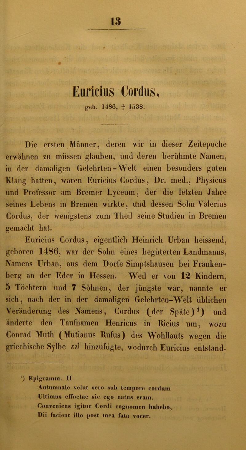 Euricius Cordus, geb. I486, f 1538. Die ersten Männer, deren wir in dieser Zeitepoche erwähnen zu müssen glauben, und deren berühmte Namen, in der damaligen Gelehrten-Welt einen besonders guten Klang hatten, waren Euricius Cordus, Dr. med., Physicus und Professor am Bremer Lvceum, der die letzten Jahre seines Lebens in Bremen wirkte, und dessen Sohn Valerius Cordus, der wenigstens zum Theil seine Studien in Bremen gemacht hat. Euricius Cordus, eigentlich Heinrich Urban heissend, geboren 1486, war der Sohn eines begüterten Landmanns, Namens Urban, aus dem Dorfe Simptshausen bei Franken- berg an der Eder in Hessen. Weil er von 12 Kindern, 5 Töchtern und 7 Söhnen, der jüngste war, nannte er sich, nach der in der damaligen Gelehrten-Welt üblichen Veränderung des Namens, Cordus (^der Späte)1) und änderte den Taufnamen Henricus in Ricius um, wozu Conrad Muth (Mutianus Rufus) des Wohllauts wegen die griechische Sylbe ev hinzufügte, wodurch Euricius entstand. ') Epigramm. II. Autumnalc velut sero sub tempore eordum Ultimos cfFnctae sic ego natus cram. Convenicns igitur Cortli cognonicn ltabebo, Dii facient illo post mea fata vocer.