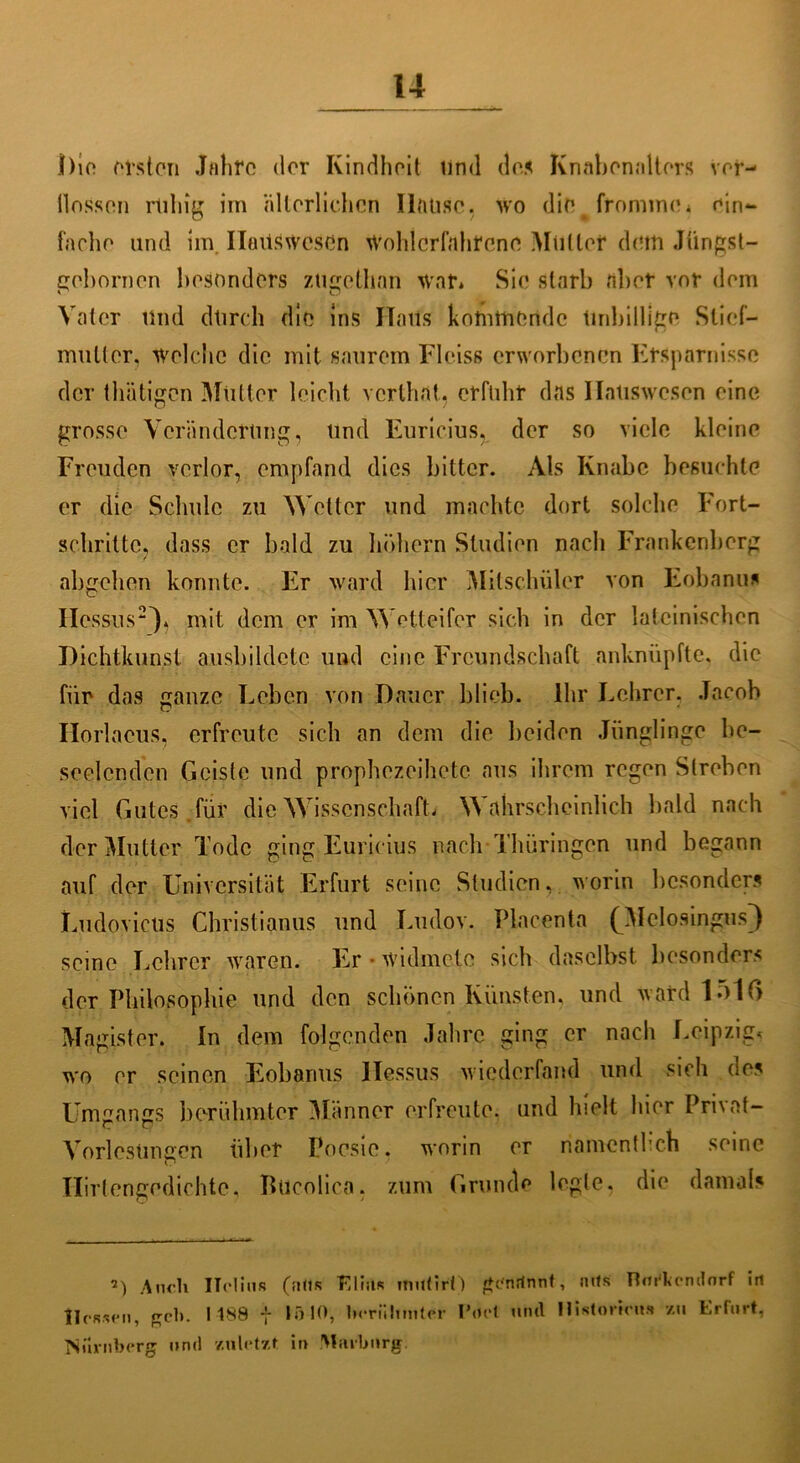 i)io fitsten Jfilirc der Kindheit tind das Knabenalters vor- flössen rliliig im ältorlichcn Ilaüsc. wo die fromme* ein- fache und im. Ilaitswesen Wohlerfahrene Mutter dem Jüngst— gebornen besonders ztigeüian war* Sie starb aber vor dem Vater Und dtirch die ins Halls kommende Unbillige Stief- mutter, welche die mit saurem Fleiss erworbenen Ersparnisse der thätigen Mütter leicht verthat. erfuhr das Hauswesen eine grosse Veränderung, und Euricius, der so viele kleine Freuden verlor, empfand dies bitter. Als Knabe besuchte er die Schule zu Wetter und machte dort solche Fort- schritte, dass er bald zu hohem Studien nach Frankenberg abgehen konnte. Er ward hier Mitschüler von Eobanu* Hessus2'), mit dem er im Wetteifer sich in der lateinischen Dichtkunst ausbildetc und eine Freundschaft anknüpfte, die für das ganze Leben von Dauer blieb. Ihr Lehrer. Jacob Horlaeus, erfreute sich an dem die beiden Jünglinge be- seelenden Geiste und prophezeihete aus ihrem regen Streben viel Gutes, für die Wissenschaft* Wahrscheinlich bald nach der Mutter Tode ging Euricius nach Thüringen und begann auf der Universität Erfurt seine Studien, worin besonders Ludovicus Christianus und Ludov. Placenta (Melosingus^) seine Lehrer waren. Er widmete sich daselbst besonders der Philosophie und den schönen Künsten, und ward 1510 Magister, ln dem folgenden Jahre ging er nach Leipzig, wo er seinen Eobajms Hessus wiederfand und sich des Umgangs berühmter Männer erfreute, und hielt hier Privat- Vorlesüngen über Poesie, worin er namentlich seine Hirtengedichte, Bticolico. zum Grunde legle. die damals 2) An<’h ITelius (ntis Tllius itnttirO genrtnnt, mls mirkcndorf irt Hessen, geh. 1188 7 1510, berühmter I’oet und Historien?» zu trlnrt, Nürnberg und zuletzt in Mrtvlmrg.