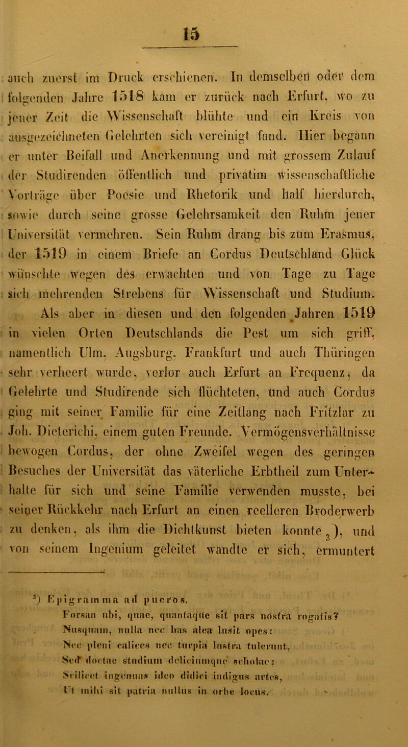 auch zuerst im Druck erschienen. In demselben oder dem foliienden Jahre 1518 kam er zurück nach Erfurt, wo zu jener Zeit die Wissenschaft blühte und ein Kreis von ausgezeichneten Gelehrten sich vereinigt fand. Hier begann er unter Beifall und Anerkennung und mit grossem Zulauf der Studirenden öffentlich Und privatim wissenschaftliche Vorträge über Poesie und Rhetorik und half hierdurch, sowie durch seine grosse Gelehrsamkeit den Ruhm jener Universität vermehren. Sein Ruhm drang bis zürn Erasmus, der 1519 in einem Briefe an Cordus Deutschland Glück wünschte wegen des erwachten und von Tage zu Tage sich mehrenden Slrebens für Wissenschaft und Studium. Als aber in diesen und den folgenden Jahren 1519 in vielen Orlen Deutschlands die Pest um sich griff, namentlich Ulm. Augsburg, Frankfurt und auch Thüringen sehr verheert wurde, verlor auch Erfurt an Frequenz5 da Gelehrte und Studirende sich flüchteten, und auch Cordus ging mit seiner Familie für eine Zeitlang nach Fritzlar zu Joh. Dieterichi, einem guten Freunde. Vermögensverhältnisse bewogen Cordus. der ohne Zweifel wegen des geringen Besuches der Universität das väterliche Frbtheil zum Unter- halte für sich und seine Familie Verwenden musste, bei seiner Rückkehr nach Erfurt an einen reelleren Broderwerb t zu denken, als ihm die Dichtkunst bieten konnte j), und von seinem Ingenium geleitet wandte er sich, ermuntert 3) I‘! pigram m a atl p ucro s. Forsan nbi, quac, qnantaque sll pars nosfra rogatis? Nusqnam, tmlla ncc lias alca lusit opes: Nec plcni raliees net; turpia lnntra tulcrunt, Seif doetfic Studium delicimnquc neholac} Srilicet ingümias ideo didici indigus arten. Ft inihi sit patria milliis in orbe locus.