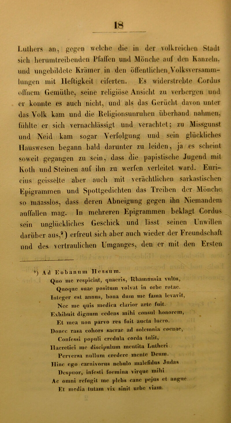 Luthers an, gegen welche die in der volkreichen Stadt sich herumtreibenden Pfaffen und Mönche auf den Kanzeln, und ungebildete Krämer in den öffentlichen.Volksversamm- lungen mit Heftigkeit eiferten. Es widerstrebte Cordus offnem Gemüthe, seine religiöse Ansicht zu verbergen und er konnte es auch nicht, und als das Gerücht davon unter das Volk kam und die Religionsunruhen überhand nahmen, fühlte er sich vernachlässigt und verachtet; zu Missgunst und Neid kam sogar Verfolgung und sein glückliches Hauswesen begann bald darunter zu leiden, ja es scheint soweit gegangen zu sein, dass die papistische Jugend mit Kotli und Steinen auf ihn zu werfen verleitet ward. Euri- cius gcisselte aber auch mit verächtlichen sarkastischen Epigrammen und Spottgedichten das Treiben der Mönche so maasslos, dass deren Abneigung gegen ihn Niemandem auffallen mag. In mehreren Epigrammen beklagt Cordus sein unglückliches Geschick und lässt seinen Lnw dien darüber aus,9) erfreut sich aber auch wieder der Freundschaft und des vertraulichen Umganges, den er mit den Ersten 9) Ad E o b a n u in II e s s u m. Quo me respiciat, quaeris, Rhainnusia vultii, Quoque suae posltum volvat in ovbe rotac. Integer est annus, bona dum me fama levavit, Ncc me quis medica clarior arte fuit. Exliibnit dignuin eedens mihi eonsul honorem, Et mca non parvo res fuit aueta lucro. Donee rasa eohors saerac ad solcmnia eoenae, Confessi populi crcdula corda tulit, Ilaeretiei me discipuluin mentita Lutheri Perversa nullum crederc mente Deuin. IIine ego earnivorus nebulo malefidus Juda» llespuor, inl’esti foemina virqae mihi Ae omni refugit me plcbs cane pejus et anguc Et media tutain vix sinit urbe viain.