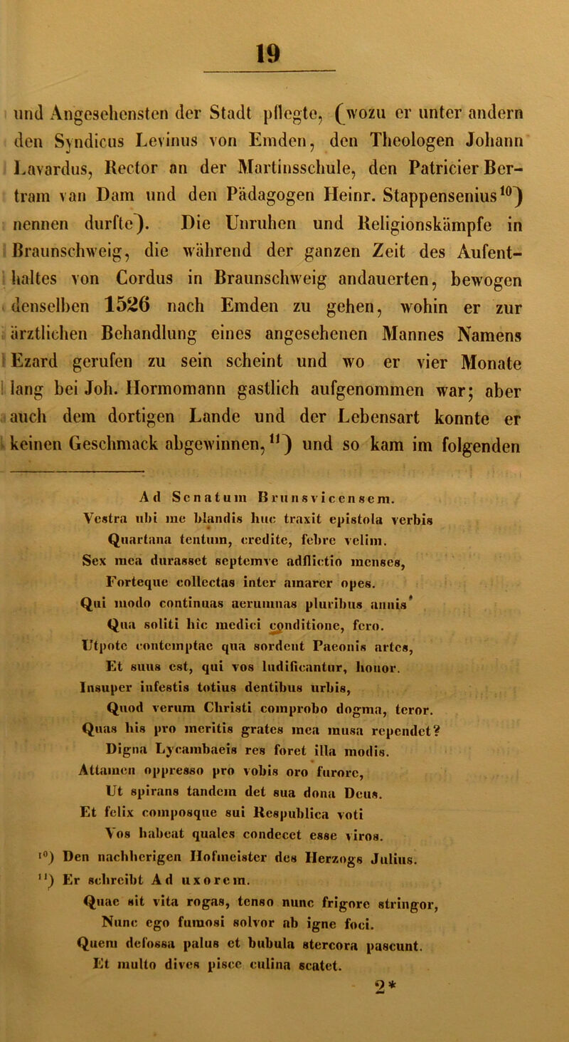 und Angesehensten der Stadt pflegte, (wozu er unter andern den Syndicus Levinus von Emden, den Theologen Johann Lavardus, Rector an der Martinsschule, den Patricier Ber- tram van Dam und den Pädagogen Heinr. Stappensenius10} nennen durfte). Die Unruhen und Religionskämpfe in Braunschweig, die während der ganzen Zeit des Aufent- haltes von Cordus in Braunschweig andauerten, bewogen denselben 1526 nach Emden zu gehen, wohin er zur ärztlichen Behandlung eines angesehenen Mannes Namens Ezard gerufen zu sein scheint und wo er vier Monate iang bei Joh. Hormomann gastlich aufgenommen war; aber auch dem dortigen Lande und der Lebensart konnte er keinen Geschmack abgewinnen,n) und so kam im folgenden Ad Senntum Brunsvicensem. Vestra ubi me blandis hue traxit epistola verbis Quartaua tentum, eredite, febre velim. Sex mea durasset septemve adflietio racnses, Forteque eollectas inter amarer opes. Qui modo continuas aerumuas pluribus auiiis* Qua soliti liic mcdici cpnditionc, fern. Utpotc eontemptae qua sordent Paeonis arte«, Et Sims est, qui tos ludificantur, Iionor. Insuper infestis totius dentibus urbis, Quod verum Christi coinprobo dogma, teror. Quas his pro meritis grates mea musa rependet? Digna Lycarabaeis res foret illa modis. Attarnen oppresso pro vobis oro furorc, Ut spirans landein det sua dona Deus. Et felix composque sui Respubliea voti Vos habeat quales condecct esse viros. ■°) Den nachhcrigen Hofmeister des Herzogs Julius. 1 ’) Er schreibt Ad uxorem. Quae sit vita rogas, tenso nunc frigore stringor, Nunc ego fumosi solvor ab igne foci. Quem defossa palus et bubula stercora pascunt. Et multo dives pisce culina scatet. 9 *