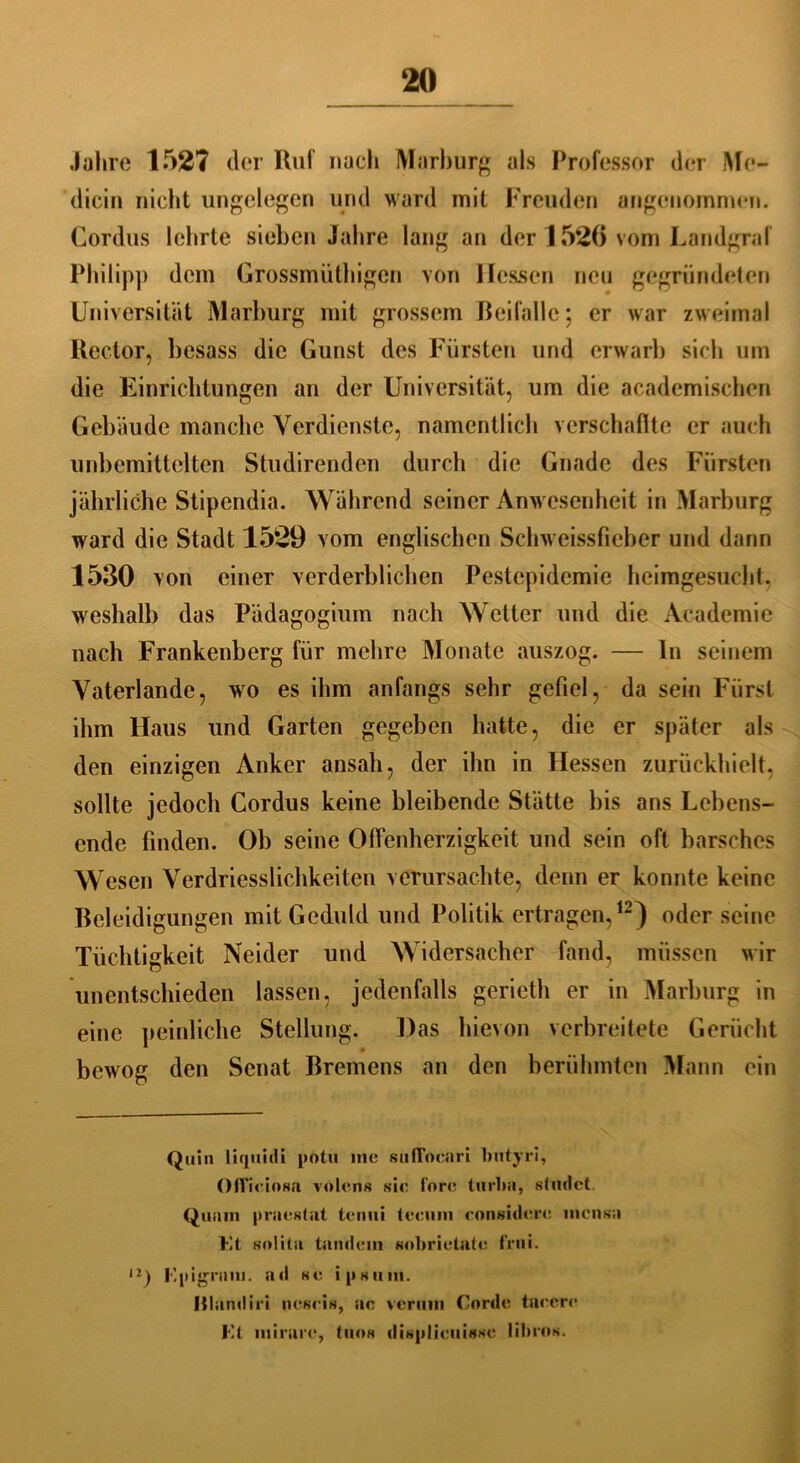 Jahre 1527 der Ruf nach Marburg als Professor der Me- dicin nicht ungelegen und ward mit Freuden angenommen. Cordus lehrte sieben Jahre lang an der 1526 vom Landgraf Philipp dem Grossmüthigen von Hessen neu gegründeten Universität Marburg mit grossem Beifalle; er war zweimal Rector, besass die Gunst des Fürsten und erwarb sich um die Einrichtungen an der Universität, um die academischen Gebäude manche Verdienste, namentlich verschaffte er auch unbemittelten Studirenden durch die Gnade des Fürsten jährliche Stipendia. Während seiner Anwesenheit in Marburg ward die Stadt 1529 vom englischen Schweissfieber und dann 1530 von einer verderblichen Pestepidemie heimgesucht, weshalb das Pädagogium nach Wetter und die Academie nach Frankenberg für mehre Monate auszog. — In seinem Vaterlande, wo es ihm anfangs sehr gefiel, da sein Fürst ihm Haus und Garten gegeben hatte, die er später als den einzigen Anker ansah, der ihn in Hessen zurückhielt, sollte jedoch Cordus keine bleibende Stätte bis ans Lebens- ende finden. Ob seine Offenherzigkeit und sein oft barsches Wesen Verdriesslichkeiten verursachte, denn er konnte keine Beleidigungen mit Geduld und Politik ertragen,12) oder seine Tüchtigkeit Neider und Widersacher fand, müssen wir unentschieden lassen, jedenfalls gerieth er in Marburg in eine peinliche Stellung. Das hievon verbreitete Gerücht bewog den Senat Bremens an den berühmten Mann ein Quin liquidi potu me sufTocari butyri, Ofl’ieinsa volens sie forc turba, stndet. Quam praestat tcmii tccum eonsidere mensa Kt snlita tamlem sobrietate frui. u) Kpigram. ad se ipsum. Illandiri nesris, ac verum Corde taeere Kt mirare, tuos displicuisse librns.