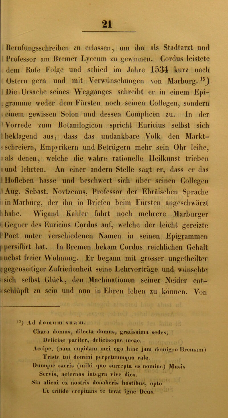 Berufungsschreiben zu erlassen, um ihn als Stadtarzt und Professor am Bremer Lyceum zu gewinnen. Cordus leistete dem Kufe Folge und schied im Jahre 1534 kurz nach Ostern gern und mit Verwünschungen von Marburg.13J Die Ursache seines Wegganges schreibt er in einem Epi- . gramme weder dem Fürsten noch seinen Collegen, sondern einem gewissen Solon und dessen Compliccn zu. In der Vorrede zum Botanilogicon spricht Euricius selbst sich beklagend aus, dass das undankbare Volk den Markt- schreiern, Empyrikern und Betrügern mehr sein Ohr leihe, als denen, welche die wahre rationelle Ileilkunst trieben und lehrten. An einer andern Stelle sagt er, dass er das Ilofleben hasse und beschwert sich über seinen Collegen Aug. Sebast. Novtzenus, Professor der Ebräischen Sprache in Marburg, der ihn in Briefen beim Fürsten angeschwärzt I habe. Wigand Kahler führt noch mehrere Marburger i Gegner des Euricius Cordus auf, welche der leicht gereizte I Poet unter verschiedenen Namen in seinen Epigrammen I persiflirt hat. In Bremen bekam Cordus reichlichen Gehalt i nebst freier Wohnung. Er begann mit grosser ungetheilter . gegenseitiger Zufriedenheit seine Lehrvorträge und wünschte sich selbst Glück, den Machinationen seiner Neider ent- schlüpft zu sein und nun in Ehren leben zu können. Von i3) Ad dom um suam. Chain domus, dileeta domus, gratis«ima sedes, Delioiae pariter, delieiacque meae. Acoipc, (nam cupidam niei ego hinc jam demigro Bremam) Triste tui doinini perpetuumque vale. Duinque saeris (mihi quo surrepta es nomine) Musis Servis, aeternos integra vive dies. Sin alieui ex uostris donaberis hostilnis, opto Ut triiido erepitans te terat igne Ueus.