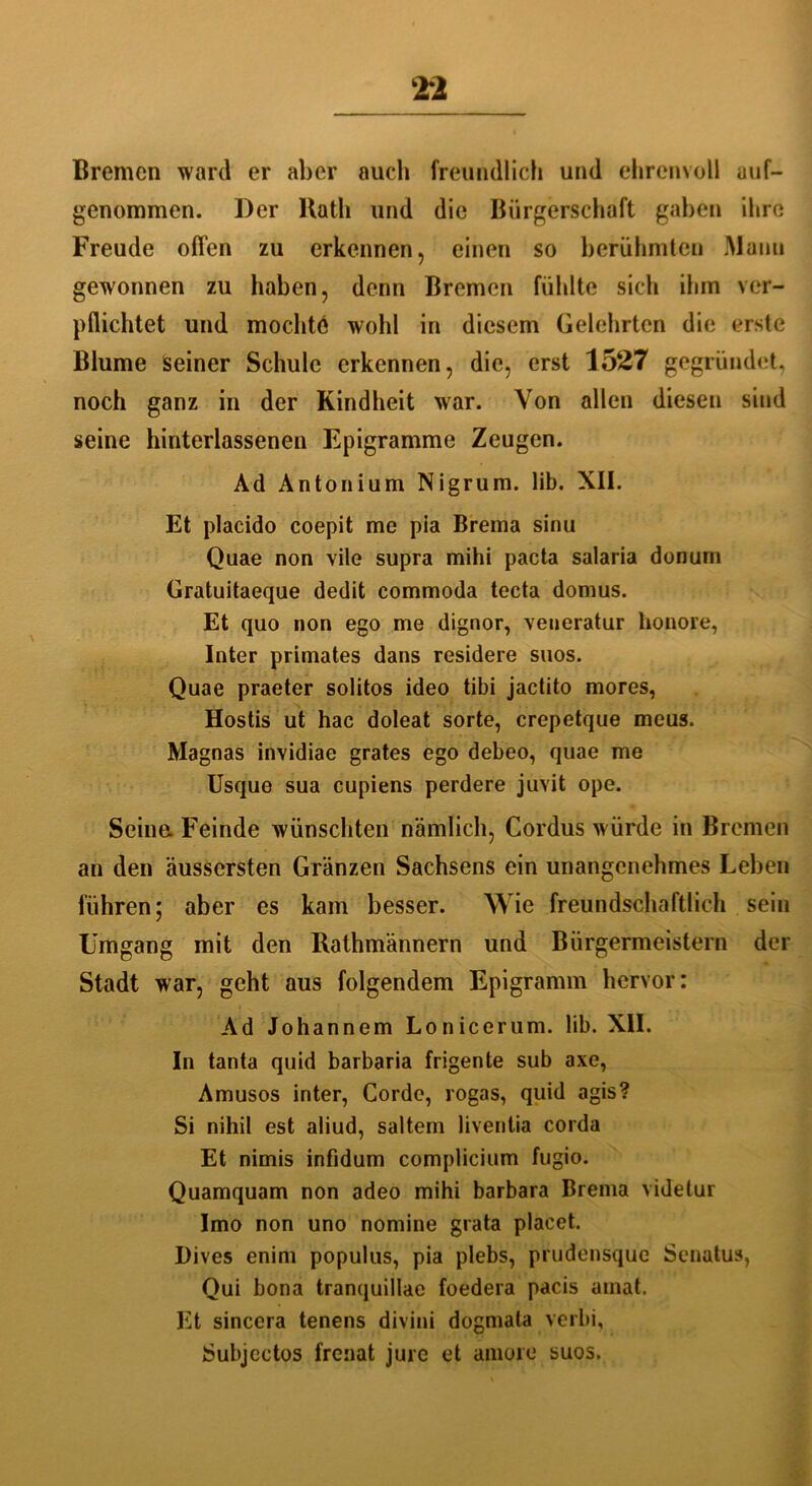 Bremen ward er aber auch freundlich und ehrenvoll aus- genommen. Der llath und die Bürgerschaft gaben ihre Freude offen zu erkennen, einen so berühmten Mann gewonnen zu haben, denn Bremen fühlte sich ihm ver- pflichtet und mochte wohl in diesem Gelehrten die erste Blume Seiner Schule erkennen, die, erst 1527 gegründet, noch ganz in der Kindheit war. Von allen diesen sind seine hinterlassenen Epigramme Zeugen. Ad Antonium Nigrum. lib. XII. Et placido coepit me pia Brema sinu Quae non vile supra mihi pacta salaria donum Gratuitaeque dedit commoda tecta domus. Et quo non ego me dignor, veneratur honore, Inter primates dans residere suos. Quae praeter solitos ideo tibi jactito mores, Hostis ut hac doleat sorte, crepetque meus. Magnas invidiae grates ego debeo, quae me Usque sua cupiens perdere juvit ope. Seine. Feinde wünschten nämlich, Cordus würde in Bremen an den äussersten Gränzen Sachsens ein unangenehmes Leben führen; aber es kam besser. Wie freundschaftlich sein Umgang mit den Rathmännern und Bürgermeistern der Stadt war, geht aus folgendem Epigramm hervor: Ad Johannem Lonicerum. lib. XII. In tanta quid barbaria frigente sub axe, Amusos inter, Corde, rogas, quid agis? Si nihil est aliud, saltem liventia corda Et nimis infidum complicium fugio. Quamquam non adeo mihi barbara Brema videtur Imo non uno nomine grata placet. l)ives enim populus, pia plebs, prudensque Senatus, Qui bona tranquillae foedera pacis amat. Et sincera tenens divini dogmata verbi, Subjectos frenat jure et amore suos.