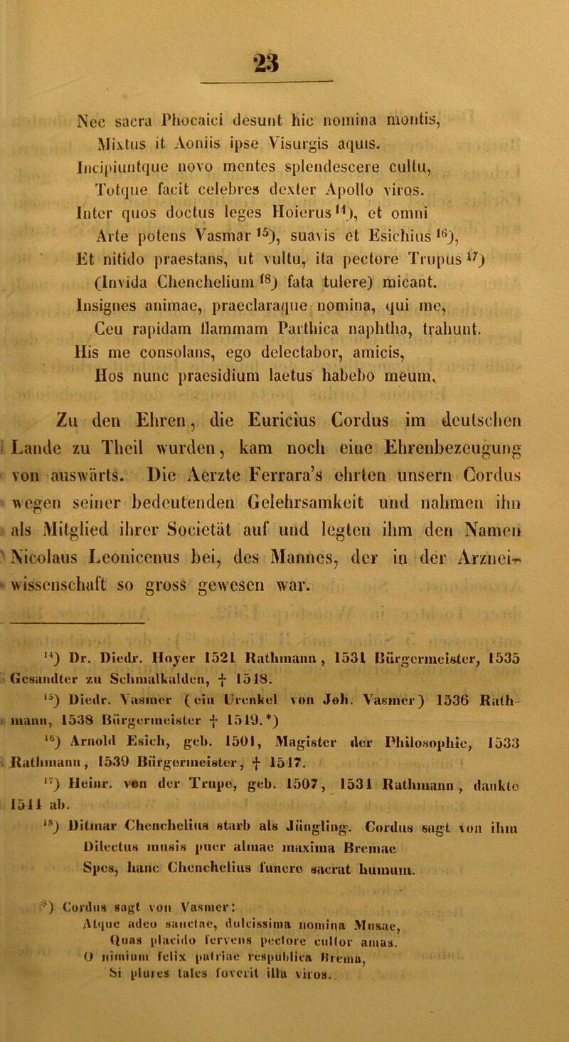 Nec sacra Phocaici desunt hic nomina montis, Mixtus it Aoniis ipse Visurgis aquis. Incipiuutque novo mentes splcndescere cullu, Totque facit celebres dexter Apollo viros. Inter qnos doctus leges Hoierus11), et omni Arte potens Vasmar 15), suavis et Esichius 16), Et nitido praestans, ut vultu, ita pectore Trupus 17) (lnvida Chenchelium * *8) fata tulere) micant. lnsignes animae, praeclaraque nomina, qui me, Ceu rapidam llammam Parthica naphtha, trahunt. His me consolans, ego delectabor, amicis, Hos nunc praesidium laetus habebo meuiru Zu den Ehren, die Euricius Cordus im deutschen Lande zu Theil wurden, kam noch eine Ehrenbezeugung von auswärts. Die Aerzte Ferrara’s ehrten unsern Cordus wegen seiner bedeutenden Gelehrsamkeit und nahmen ihn als Mitglied ihrer Societät auf und legten ihm den Namen Nicolaus Leonicenus bei, des Mannes, der in der Arznei-» Wissenschaft so gross gewesen war. u) Dr. Diedr. Uoyer 1521 Rntliinann , 1531 Bürgermeister, 1535 Gesandter zu Schmalkalden, f 1518. lä) Diedr. Vasmer (ein Urenkel von Job. Yasmer) 1536 Rath- mann, 1538 Bürgermeister f 1519.*) lö) Arnold Esicli, geh. 1501, Magister der Philosophie, 1533 Rathmanu, 1539 Bürgermeister, -{- 1517. 17) Heiur. von der Trupe, geh. 1507, 1531 Ratluuann, dankte 1511 ah. *s) Dilmar Chenchelius starb als Jüngling. Cordus sagt von ihm Dileetus inusis puer almae maxima Bremae Spes, lianc Chenchelius l’unere sacrat humum. *) Cordus sagt von Vasmer: Atque adeo sanclae, dulcissima nomina Mu&ue, Ruas placido lervens peclore cuKor amas. (J iiimium felix patriae respublica Hremu, bi plures lalcs foverit illa viros.