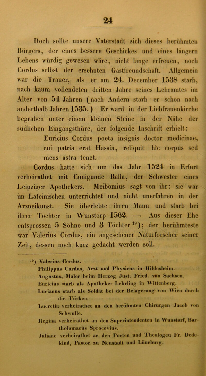 Doch sollte unsere Vaterstadt sich dieses berühmten Bürgers, der eines bessern Geschickes und eines langem Lebens würdig gewesen wäre, nicht lange erfreuen, noch Cordus selbst der ersehnten Gastfreundschaft. Allgemein war die Trauer, als er am 24. December 1538 starb, nach kaum vollendeten dritten Jahre seines Lehramtes im Alter von 54 Jahren (nach Andern starb er schon nach anderthalb Jahren 1535.} Er w ard in der Liebfrauenkirche begraben unter einem kleinen Steine in der Nähe der südlichen Eingangsthüre, der folgende Inschrift erhielt: Euricius Cordus poeta insignis doctor medicinae, cui patria erat Hassia, reliquit hic corpus sed mens astra tenet. Cordus hatte sich um das Jahr 1524 in Erfurt verheirathet mit Cunigunde Ralla, der Schwester eines Leipziger Apothekers. Meibomius sagt von ihr: sie war im Lateinischen unterrichtet und nicht unerfahren in der Arzneikunst. Sie überlebte ihren Mann und starb bei ihrer Tochter in Wunstorp 1562. ■—- Aus dieser Ehe entsprossen 5 Söhne und 3 Töchter19}; der berühmteste war Valerius Cordus, ein angesehener Naturforscher seiner Zeit, dessen noch kurz gedacht werden soll. 19) Valerius Cordus. Philippus Cordus, Arzt und Physicus in Hildcshcim. Augustus, Maler beim Herzog Just. Fried, von Sachsen. Euricius starb als Apotheker-Lehrling in Wittenberg. Lucianus starb als Soldat bei der Belagerung von Wien durch die Türken. Lucretia verheirathet an den berühmten Chirurgen Jacob von Schwölle. Beginn verheirathet an den Superintendenten in Wunstorf, Bar- tholomacus Sprocovius. Juliane verheiruthet an den Poeten und Theologen Fr. üede- kind, Pastor zu Neustadl und Lüneburg.