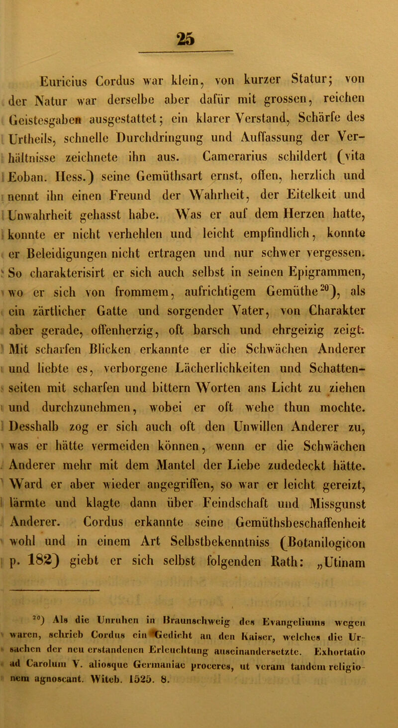 Euricius Cordus war klein , von kurzer Statur; von der Natur war derselbe aber dafür mit grossen, reichen Geistesgaben ausgestattet; ein klarer Verstand, Schärfe des Urtheils, schnelle Durchdringung und Auffassung der Ver- hältnisse zeichnete ihn aus. Camerarius schildert (Vita Eoban. Hess.} seine Gemüthsart ernst, offen, herzlich und nennt ihn einen Freund der Wahrheit, der Eitelkeit und Unwahrheit gehasst habe. Was er auf dem Herzen hatte, konnte er nicht verhehlen und leicht empfindlich, konnte er Beleidigungen nicht ertragen und nur schwer vergessen. So charakterisirt er sich auch selbst in seinen Epigrammen, wo er sich von frommem, aufrichtigem Gemüthe20), als ein zärtlicher Gatte und sorgender Vater, von Charakter aber gerade, offenherzig, oft barsch und ehrgeizig zeigt: Mit scharfen Blicken erkannte er die Schwächen Anderer und liebte es, verborgene Lächerlichkeiten und Schatten- seiten mit scharfen und bittern Worten ans Licht zu ziehen und durchzunehmen, wobei er oft wehe thun mochte. Desshalb zog er sich auch oft den Unwillen Anderer zu, was er hätte vermeiden können, wenn er die Schwächen Anderer mehr mit dem Mantel der Liebe zudedeckt hätte. Ward er aber wieder angegriffen, so war er leicht gereizt, lärmte und klagte dann über Feindschaft und Missgunst Anderer. Cordus erkannte seine Gemüthsbeschaffenheit wohl und in einem Art Selbstbekenntniss (Botanilogicon p. 182) giebt er sich selbst folgenden Rath: „Utinam *°) Als die Unruhen in Braunschweig1 des Evangeliums wegen waren, schrieb Cordus ein ‘*Gedicht au den Kaiser, welches die Ur- sachen der neu erstandenen Erleuchtung auseinandersetzte. Exhortatio ad Caroluin V. aliosque Germauiac procercs, ut verum landein religio- nem agnoscant. Witel). 1525. 8.