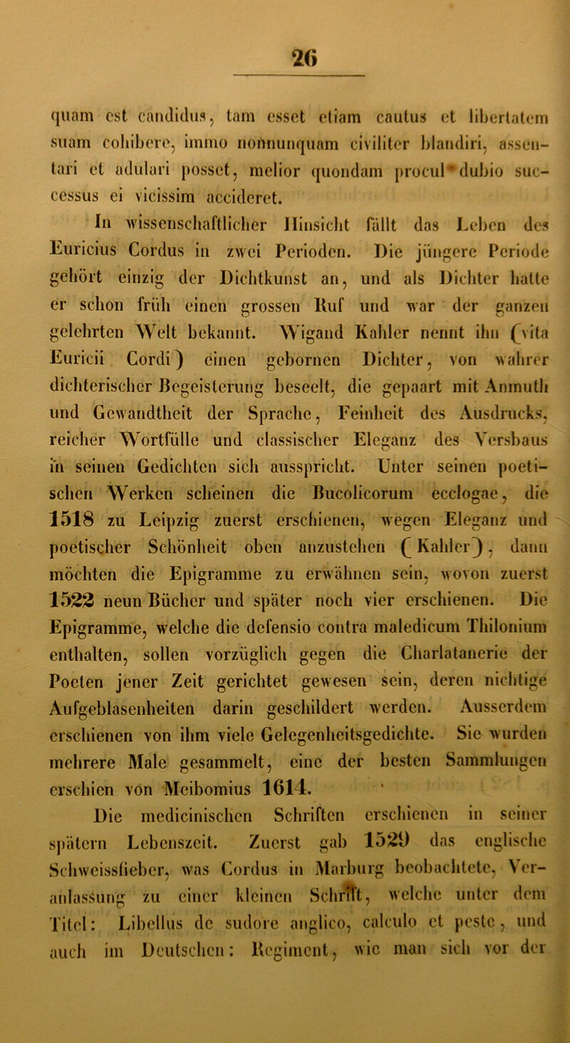 quam est candidus, tarn esset etiam caulus et iibertatem suam cohibere, immo nomiunquam civiliter blaudiri, assen- tari et aduluri posset, melior quondam procul*dubio suc- cessus ei vicissim accideret. In wissenschaftlicher Hinsicht fällt das Leben des Euricius Cordus in zwei Perioden. Die jüngere Periode gehört einzig der Dichtkunst an, und als Dichter hatte er schon früh einen grossen Huf und war der ganzen gelehrten Welt bekannt. Wigand Kahler nennt ihn (\ita Euricii Cordi} einen gebornen Dichter, von wahrer dichterischer Begeisterung beseelt, die gepaart mit Anmuth und Gewandtheit der Sprache, Feinheit des Ausdrucks, reicher Wortfülle und classischer Eleganz des Versbaus in seinen Gedichten sich ausspricht. Unter seinen poeti- schen Werken scheinen die Bucolicorum ecclogae, die 1518 zu Leipzig zuerst erschienen, wegen Eleganz und poetischer Schönheit oben anzustehen £ Kahler} , dann möchten die Epigramme zu erwähnen sein, wovon zuerst 1522 neun Bücher und später noch vier erschienen. Die Epigramme, welche die defensio contra maledicum Thilonium enthalten, sollen vorzüglich gegen die Charlatanerie der Poeten jener Zeit gerichtet gewesen sein, deren nichtige Aufgeblasenheiten darin geschildert werden. Ausserdem erschienen von ihm viele Gelegenheitsgedichte. Sie wurden mehrere Male gesammelt, eine der besten Sammlungen erschien von Mcibomius 1614. Die medicinischcn Schriften erschienen in seiner spätem Lebenszeit. Zuerst gab 152Ü das englische Schweisslieber, was Cordus in Marburg beobachtete, Ver- anlassung zu einer kleinen Schritt, welche unter dem Xitel: Libellus de sudore anglico, calculo et peste, und auch im Deutschen: Regiment, wie man sich vor der