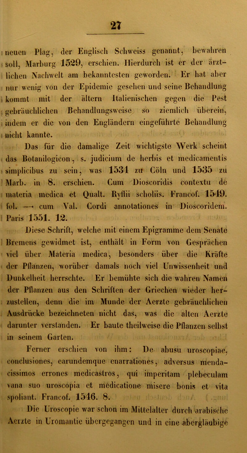 21 neuen Plag, der Englisch Schweiss genannt, bewahren soll, Marburg 1529, erschien. Hierdurch ist er der ärzt- lichen Nachwelt am bekanntesten geworden. Er hat aber nur wenig von der Epidemie gesehen und seine Behandlung kommt mit der altern Italienischen gegen die Pest gebräuchlichen Behandlungsweise so ziemlich überein, indem er die von den Engländern eingeführte Behandlung nicht kannte. Das für die damalige Zeit wichtigste Werk scheint das Botanilogicon, s. judicium de herbis et medicamentis simplicibus zu sein, was 1534 zu Cöln und 1535 zu Marb. in 8. erschien. Cum Dioscoridis contextu de materia mcdica et Quält. Bvffii scholiis. Francof. 1549. fol. —* cum Val. Cordi annotationes in Dioscoridem. Paris 1551. 12. Diese Schrift, welche mit einem Epigramme dem Senate Bremens gewidmet ist, enthält in Form von Gesprächen viel über Materia medica, besonders über die Kräfte der Pflanzen, worüber damals noch viel Unwissenheit und Dunkelheit herrschte. Er bemühte sich die wahren Namen der Pflanzen aus den Schriften der Griechen wieder her- zustellen, denn die im Munde der Aerzte gebräuchlichen Ausdrücke bezeichneten nicht das, was die alten Aerzte darunter verstanden. Er baute theilweise die Pflanzen selbst in seinem Garten. Ferner erschien von ihm: De abusu uroscopiae, conclusiones, earundemque enarrationes, adversus menda- cissimos errones medicastros, qui imperitam plebeculam vana suo uroscopia et medicatione misere bonis et vita spoliant. Francof. 1546. 8. Die Uroscopie war schon im Mittelalter durch arabische Aerzte in Uromantie übergegangen und in eine abergläubige