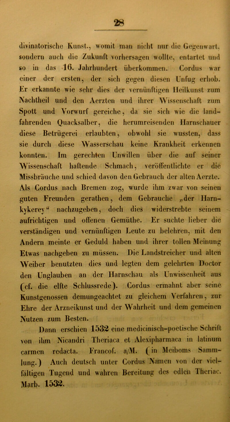 divinatorische Kunst., womit man nicht nur die Gegenwart, sondern auch die Zukunft Vorhersagen wollte, entartet und so in das 16. Jahrhundert überkommen. Cordus war einer der ersten, der sich gegen diesen Unfug erhob. Kr erkannte wie sein* dies der vernünftigen Ileilkunst zum Nachtheil und den Aerzten und ihrer Wissenschaft zum Spott und Vorwurf gereiche, da sie sich wie die land- fahrenden Quacksalber, die herumreisenden llarnschauer diese Betrügerei erlaubten, obwohl sie wussten, dass sie durch diese Wasserschau keine Krankheit erkennen konnten. Im gerechten Unwillen über die auf seiner Wissenschaft haftende Schmach, veröffentlichte er die Missbrauche und schied davon den Gebrauch der alten Aerzte. Als Cordus nach Bremen zog, wurde ihm zwar von seinen guten Freunden gerathen, dem Gebrauche „der Harn- kykerey“ nachzugeben, doch dies widerstrebte seinem aufrichtigen und offenen Gemüthe. Er suchte lieber die verständigen und vernünftigen Leute zu belehren, mit den Andern meinte er Geduld haben und ihrer tollen Meinung Etwas nachgeben zu müssen. Die Landstreicher und alten Weiber benutzten dies und legten dem gelehrten Doctor den Unglauben an der Harnschau als Unwissenheit aus (cf. die elfte Schlussrede^). Cordus ermahnt aber seine Kunstgenossen demungeachtet zu gleichem Verfahren, zur Ehre der Arzneikunst und der Wahrheit und dem gemeinen Nutzen zum Besten. Dann erschien 1532 eine medicinisch-poctische Schrift von ihm Nicandri Thcriaca et Alexipharmaca in latinum carmen rcdacta. Francof. a/M. (jn Meiboms Samm- lung.) Auch deutsch unter Cordus Namen von der viel- fältigen Tugend und wahren Bereitung des edlen Theriac. Marb. 1532.