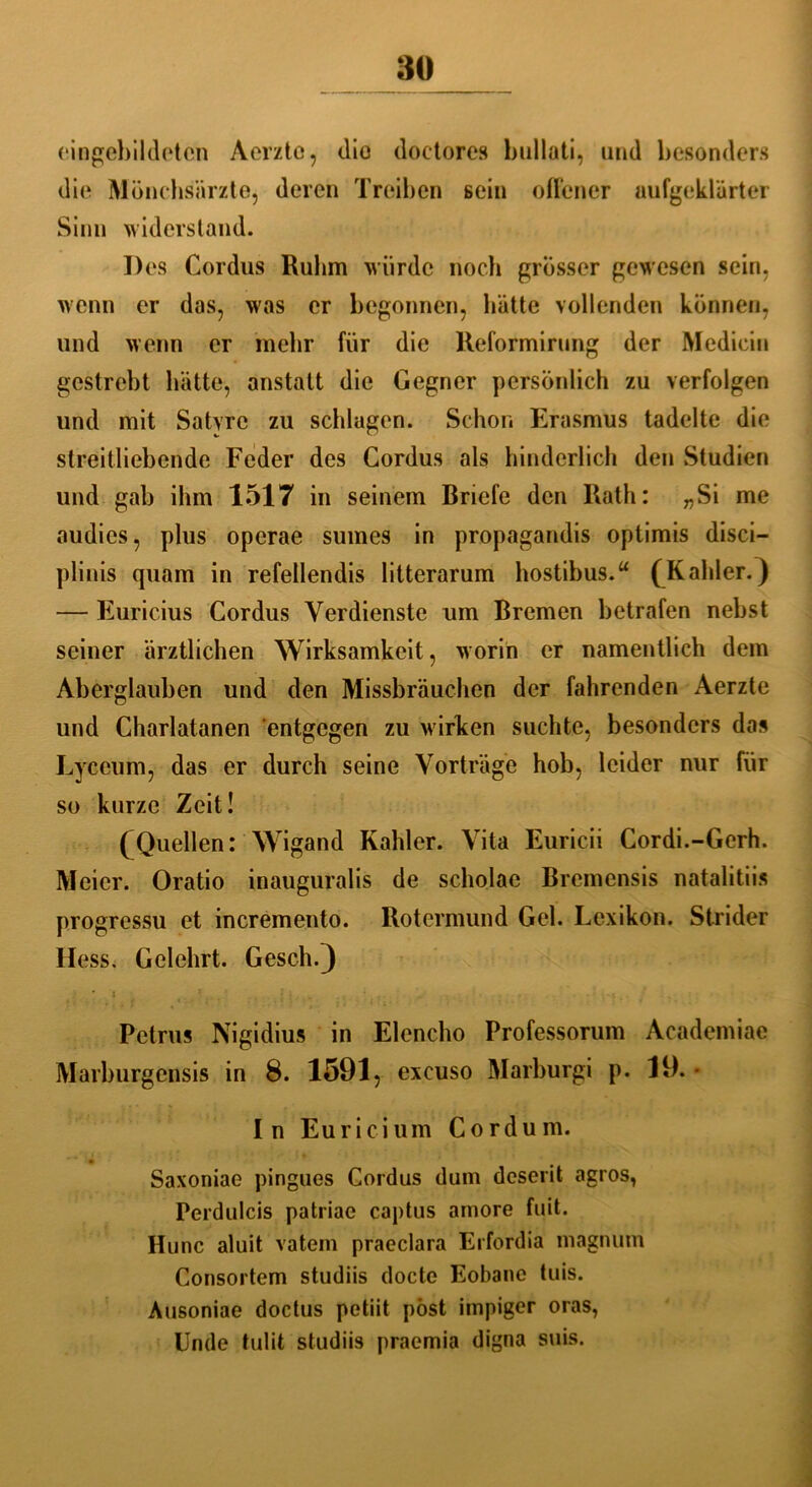 eingebildeten Aerzte, die doctores bullati, und besonders die Mönchsärzte, deren Treiben sein offener aufgeklärter Sinn widerstand. Des Cordus Ruhm würde noch grösser gewesen sein, wenn er das, was er begonnen, hätte vollenden können, und wenn er mehr für die Reformirung der Mediein gestrebt hätte, anstatt die Gegner persönlich zu verfolgen und mit Satvrc zu schlagen. Schon Erasmus tadelte die streitliebende Feder des Cordus als hinderlich den Studien und gab ihm 1517 in seinem Briefe den Rath: „Si me audies, plus operae sumes in propagandis optimis disci— plinis quam in refellendis litterarum hostibus.“ (Kahler.) — Euricius Cordus Verdienste um Bremen betrafen nebst seiner ärztlichen Wirksamkeit, worin er namentlich dem Aberglauben und den Missbrauchen der fahrenden Aerzte und Charlatanen entgegen zu wirken suchte, besonders dos Lyceum, das er durch seine Vorträge hob, leider nur für so kurze Zeit! (Quellen:‘'Wigand Kahler. Vita Euricii Cordi.-Gerh. Meier. Oratio inauguralis de scholae Bremensis natalitiis progressu et incremento. Rotcrmund Gel. Lexikon. Strider Hess. Gelehrt. Gesell.) * : ‘ • • • , f • ‘ * s' ’ *' • ■ 4 • Petrus Nigidius in Elencho Professorum Academiae Marburgensis in 8. 1591, excuso Marburgi p. 19. ■ In Euricium Cordum. Saxoniae pingues Cordus dum deserit agros, Perdulcis patriae captus amore fuit. Hunc aluit vatem praeclara Erfordia magnum Consortem studiis docte Eobane tuis. Ausoniae doctus petiit pöst impiger oras, Unde tulit studiis praemia digna suis.