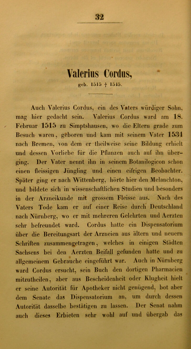 Valerius Cordus, gcb. 1515 f 1515. Auch Valerius Cordus, ein des Vaters würdiger Sohn, mag hier gedacht sein. Valerius Cordus ward am 18. Februar 1515 zu Simptshausen, wo die Eltern grade zum Besuch waren, geboren und kam mit seinem Vater 1531 nach Bremen, von dem er theilweise seine Bildung erhielt und dessen Vorliebe für die Pflanzen auch auf ihn über- ging. Der Vater nennt ihn in seinem Botanilogicon schon einen fleissigen Jüngling und einen eifrigen Beobachter. Später ging er nach Wittenberg, hörte hier den Melanehton, und bildete sich in wissenschaftlichen Studien und besonders in der Arzneikunde mit grossem Fleisse aus. Nach des Vaters Tode kam er auf einer Reise durch Deutschland nach Nürnberg, wo er mit mehreren Gelehrten und Aerzten sehr befreundet ward. Cordus hatte ein Dispensatorium über die Bereitungsart der Arzneien aus altern und neuern Schriften zusammengetragen, welches in einigen Städten Sachsens bei den Aerzten Beifall gefunden hatte und zu allgemeinem Gebrauche eingeführt war. Auch in Nürnberg ward Cordus ersucht, sein Buch den dortigen Pharmacien mitzutheilen, aber aus Bescheidenheit oder Klugheit hielt er seine Autorität für Apotheker nicht genügend, bot aber dem Senate das Dispensatorium an, um durch dessen Autorität dasselbe bestätigen zu lassen. Der Senat nahm auch dieses Erbieten sehr wohl auf und übergab das