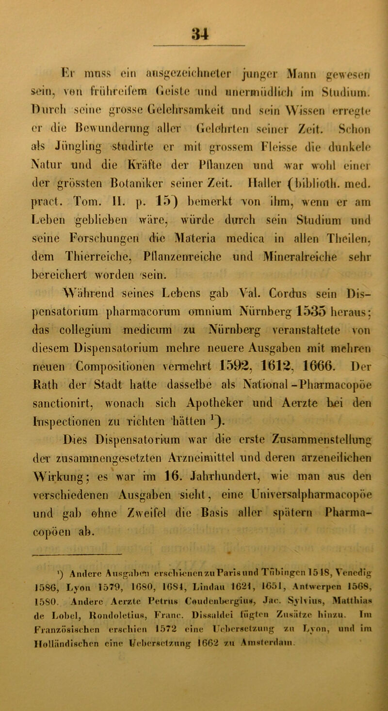 Kr muss ein ausgezeichneter junger Mann gewesen sein, von frühreifem Geiste und unermüdlich im Studium. Durch seine grosse Gelehrsamkeit und sein Wissen erregte er die Bewunderung aller Gelehrten seiner Zeit. Schon als Jüngling studirte er mit grossem Fletsse die dunkele Natur und die Kräfte der Bilanzen und war wohl einer der grössten Botaniker seiner Zeit. Haller (biblioth. med. pract. Tom. 11. p. 15) bemerkt von ihm, wenn er am Leben geblieben wäre, würde durch sein Studium und seine Forschungen die Materia medica in allen Theilen. dem Thierreiche, Pllanzenreiche und Mineralreiche sehr bereichert worden sein. Während seines Lebens gab Val. Cordus sein Dis- pensatorium pharnracorum omnium Nürnberg 1535 heraus: das Collegium medicirm zu Nürnberg veranstaltete von diesem Dispensatorium mehre neuere Ausgaben mit mehren neuen Kompositionen vermehrt 1592, 1612, 1666. Der Rath der Stadt halte dasselbe als National-Pharmacopöe sanctionirt, wonach sich Apotheker und Aerzte bei den Iuspectionen zu richten hätten *3- Dies Dispensatorium war die erste Zusammenstellung der zusammengesetzten Arzneimittel und deren arzeneilichen Wirkung; es war im 16. Jahrhundert, wie man aus den verschiedenen Ausgaben sieht, eine Universalpharmacopöe und gab ohne Zweifel die Basis aller spätem Pharma- copöen ab. ’) Andere Ausgaben erschienen zu Paris lind Tübingen 1548, Venedig 1586, Lyon 1579, 1G80, 16S4, Lindau 1621, 1651, Antwerpen 1568, 1580. Andere Aerzte Petrus Coudenbergius, Jae. Syhius, Matthias de Lobet, Uondoletius, Franc. Dissaldei fugten Zusätze hinzu. Im Französischen erschien 1572 eine Ucbersetzung zu Lyon, und im Holländischen eine Ucbersetzung 1662 zu Amsterdam.