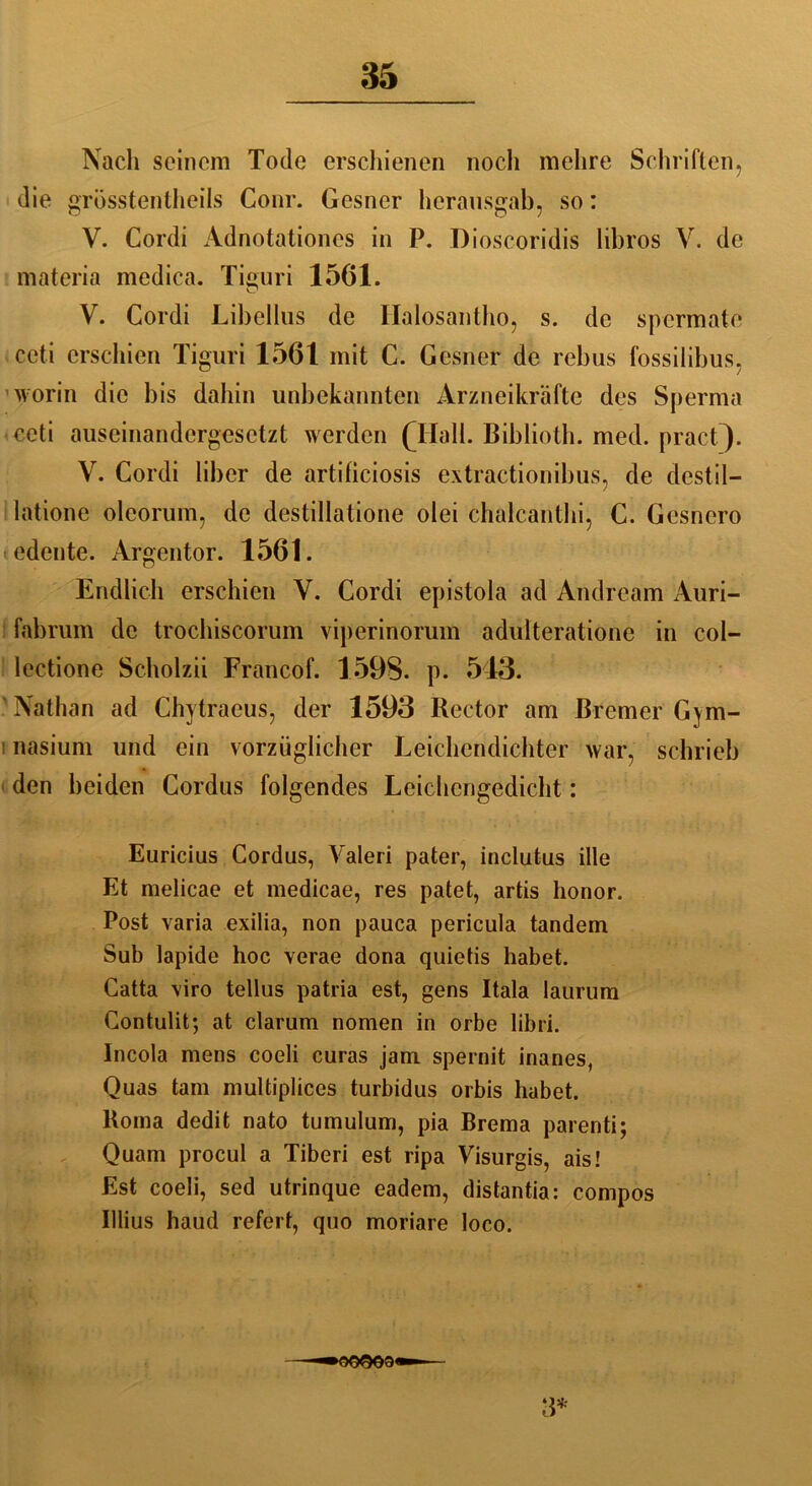 Nach seinem Tode erschienen noch mehre Schriften, die grösstentheils Conr. Gesner herausgab, so: V. Cordi Adnotationes in P. Dioscoridis libros V. de materia medica. Tieuri 1561. o V. Cordi Libellus de Halosantho, s. de spermate ccti erschien Tiguri 1561 mit C. Gesner de rebus fossilibus, worin die bis dahin unbekannten Ärzneikräfte des Sperma ceti auseinandergesetzt werden (Hall. Biblioth. med. pract). V. Cordi über de artificiosis extractionibus, de destil- latione oleorum, de destillatione olei chalcanthi, C. Gesnero < edente. Argentor. 1561. Endlich erschien Y. Cordi epistola ad Andream Auri- fabrum de trochiscorum viperinorum adulteratione in col- lectione Scholzii Francof. 1598. p. 543. Nathan ad Chytraeus, der 1593 Kector am Bremer Gym- nasium und ein vorzüglicher Leichendichter war, schrieb den beiden Cordus folgendes Leichengedicht: Euricius Cordus, Valeri pater, inclutus ille Et melicae et medicae, res patet, artis honor. Post varia exilia, non pauca pericula tandem Sub lapide hoc verae dona quietis habet. Catta \iro tellus patria est, gens Itala laurum Contulit; at darum nomen in orbe libri. Incola mens coeli curas jam spernit inanes, Quas tarn multiplices turbidus orbis habet. Koma dedit nato tumulum, pia Brema parenti; Quam procul a Tiberi est ripa Visurgis, ais! Est coeli, sed utrinque eadem, distantia: compos Illius haud refert, quo moriare loco. —-»OQOG9