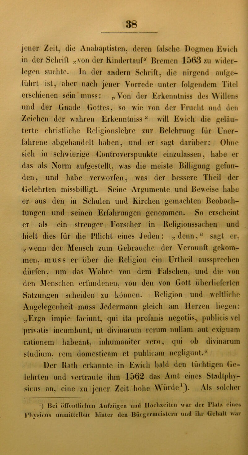 jener Zeit, die Anabaptisten, deren falsche Dogmen Ewich in der Schritt „von der Kindertauf“ Bremen 1563 zu wider- legen suchte. In der andern Schrift, die nirgend aufge- lülirt ist, aber nach jener Vorrede unter folgendem Titel erschienen sein muss: „Von der Erkcnntniss des Willens und der Gnade Gottes, so wie von der Frucht und den Zeichen der wahren Erkcnntnissu will Ewich die geläu- terte christliche Religionslehre zur Belehrung für Uner- fahrene abgehandelt haben, und er sagt darüber: Ohne sich in schwierige Controverspunkte einzulassen, habe er das als Norm aufgestellt, was die meiste Billigung gefun- den, und habe verworfen, was der bessere Theil der Gelehrten missbilligt. Seine Argumente und Beweise habe er aus den in Schulen und Kirchen gemachten Beobach- tungen und seinen Erfahrungen genommen. So erscheint er als ein strenger Forscher in Religionssachen und hielt dies für die Pllicht eines Jeden: „denn,“ sagt er. „wenn der Mensch zum Gebrauche der Vernunft gekom- men, muss er über die Religion ein Urtheil aussprechen dürfen, um das Wahre von dem Falschen, und die von den Menschen erfundenen, von den von Gott überlieferten Satzungen scheiden zu können. Religion und weltliche Angelegenheit muss Jedermann gleich am Herzen liegen: „Ergo impic faciunt, qui ita profanis negotiis, publicis vel privatis incumbunt, ut divinarum rcrum nullam aut exiguam rationem habeant, inhumaniter vero, qui ob divinarum Studium, rem domcsticam et publicam negligunt.“ Der Rath erkannte in Ewich bald den tüchtigen Ge- lehrten und vertraute ihm 1562 das Amt eines Stadtphv- sicus an, eine zu jener Zeit hohe Würde1). Als solcher ‘) Bei üfl'cntlielicn Aufzügen uml Hochzeiten war der Platz eines Physicüs unmittelbar hinter den Bürgermeistern und ihr Gehalt war