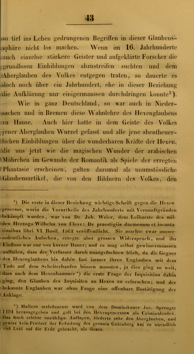 'So tief ins Leben gedrungenen Begriffen in dieser Glaubens- sphäre nicht los machen. Wenn im 16. Jahrhunderte auch einzelne stärkere Geister und aufgeklärte Forscher die grundlosen Einbildungen abzustreifen suchten und dem Aberglauben des Volkes entgegen traten, so dauerte cs doch noch über ein Jahrhundert, ehe in dieser Beziehung die Aufklärung nur einigermaassen durchdringen konnte3 * * * * 8}. Wie in ganz Deutschland, so war auch in Nieder- fachen und in Bremen diese Wahnlehre des Hexenglaubens zu llause. Auch hier hatte in dem Geiste des Volkes jener Aberglauben Wurzel gefasst und alle jene abentheuer- lichen Einbildungen über die wunderbaren Kräfte der Hexen, die uns jetzt wie die magischen Wunder der arabischen 1 Mährc-hen im Gewände der Romantik als Spiele der erregten i Phantasie erscheinen, galten dazumal als unumstösslichc i Glaubensartikel, die von den Bildnern des Volkes, den 3) Die erste in dieser Beziehung wichtige Schrift gegen die Hexen processe, worin die Yorurtheilc des Jahrhunderts mit Vcrnunftgriindcn bekämpft wurden , war von Dr. Joh. Weier, dem Leibärzte des mil- den Herzogs Wilhelm von Cleve: De praestigiis daemonum et incaiitu- tionibus libri VI. Basil. 15G2 veröffentlicht. Sie machte zwar ausser- ordentliches Aufsehen, erregte aber grossen Widerspruch, und ihr Einfluss war nur von kurzer Dauer; und es mag selbst gewissermaassen auffallen, dass der Verfasser darob unangefochten blieb, da die Gegner des Ilexcnglaubens bis dahin fast immer ihren Unglauben mit dem Tode auf dem Scheiterhaufen biissen mussten, ja dies ging so weit, dass nach dem Hexenhammer*) die erste Frage der Inquisition dahin ging, den Glauben des Inquisiten an Hexen zu erforschen; und der bekannte Unglauben war ohne Frage eine offenbare Bestätigung der Anklage. 0 Mallcus nialeficarum ward von dem Dominikaner Jac. Sprenger 1 194 heratisgegeben und galt Lei den Hexenprocessen als Criminaleodex. Das Huch erlebte unzählige Auflagen, förderte sehr den Aberglauben, und gewiss kein Product der Erfindung des grossen Gutenberg hat so unendlich \iel Leid auf die Erde gebracht, als dieses.