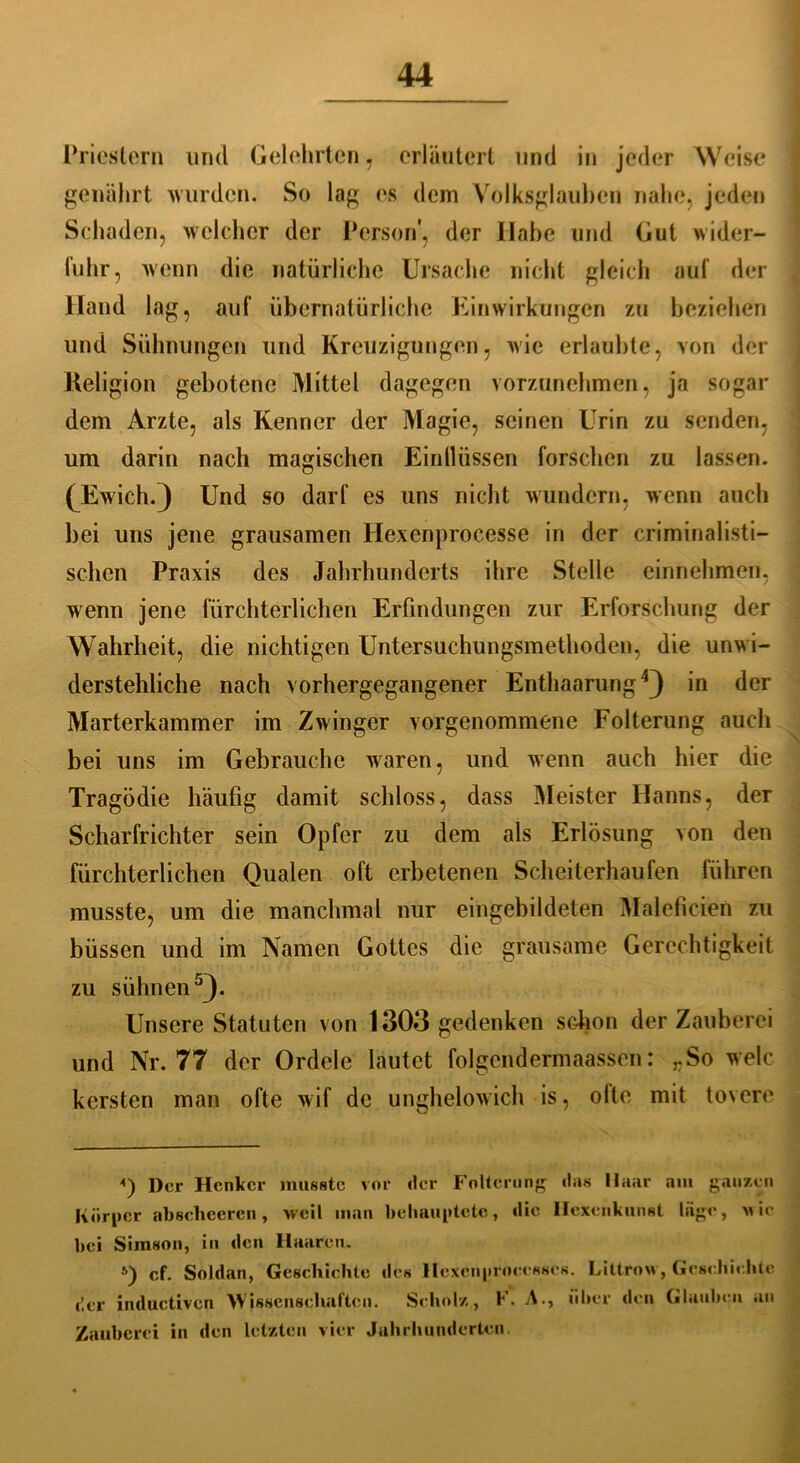 Priestern lind Gelehrten , erläutert und in jeder Weise genährt wurden. So lag es dem Volksglauben nahe, jeden Schaden, welcher der Person', der Habe und Gut wider- fuhr, wenn die natürliche Ursache nicht gleich auf der Hand lag, auf übernatürliche Einwirkungen zu beziehen und Sühnungen und Kreuzigungen, wie erlaubte, von der Keligion gebotene Mittel dagegen vorzunehmen, ja sogar dem Arzte, als Kenner der Magie, seinen Urin zu senden, um darin nach magischen Einllüssen forschen zu lassen. (Ewich.) Und so darf es uns nicht wundern, wenn auch bei uns jene grausamen Hexenprocesse in der criminalisti- schcn Praxis des Jahrhunderts ihre Stelle einnehmen, wenn jene fürchterlichen Erfindungen zur Erforschung der Wahrheit, die nichtigen Untersuchungsmethoden, die unwi- derstehliche nach vorhergegangener Enthaarung4) in der Marterkammer im Zwinger vorgenommene Folterung auch bei uns im Gebrauche waren, und wenn auch hier die Tragödie häufig damit schloss, dass Meister Hanns, der Scharfrichter sein Opfer zu dem als Erlösung von den fürchterlichen Qualen oft erbetenen Scheiterhaufen führen musste, um die manchmal nur eingebildeten Maleficieö zu büssen und im Namen Gottes die grausame Gerechtigkeit zu sühnen5). Unsere Statuten von 1303 gedenken schon der Zauberei und Nr. 77 der Ordele lautet folgcndermaassen: rSo welc kersten man ofte wif de unghelowich is, ofte mit tovere ■') Der Henker musste vor der Folterung «las Maar am ganzen Körper abschcercn, weil man behauptete, die Hexenkunst Inge, wie bei Simson, in den Haaren. s) cf. Soldan, Geseliiehte des llcxcnproeesscs. Littrow, Geschichte der inductiven Wissenschaften. Scholz, K. Aüber den Glauben an Zauberei in den letzten vier Jahrhunderten.
