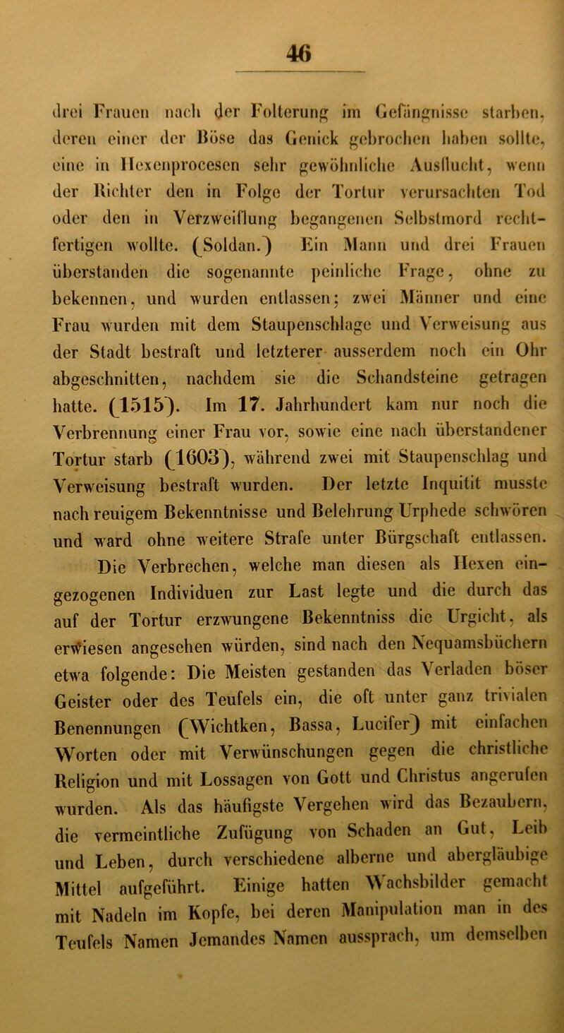 drei Frauen nach der Folterung im Gefängnisse starben, deren einer der Böse das Genick gebrochen hohen sollte, eine in Ilexenprocesen sehr gewöhnliche Ausflucht, wenn der Richter den in Folge der Tortur verursachten Tod oder den in Verzweiflung begangenen Selbstmord recht- fertigen wollte. ^Soldan.) Ein Mann und drei Frauen überstanden die sogenannte peinliche Frage, ohne zu bekennen, und wurden entlassen; zwei Männer und eine Frau wurden mit dem Staupenschlugc und Verweisung aus der Stadt bestraft und letzterer ausserdem noch ein Ohr abgeschnitten, nachdem sie die Schandsteine getragen hatte. (J1515}. Im 17. Jahrhundert kam nur noch die Verbrennung einer Frau vor, sowie eine nach überstandener Tortur starb (A603), während zwei mit Staupenschlag und Verweisung bestraft wurden. Der letzte Inquitit musste nach reuigem Bekenntnisse und Belehrung Urphede schwören und ward ohne weitere Strafe unter Bürgschaft entlassen. Die Verbrechen, welche man diesen als Hexen ein- gezogenen Individuen zur Last legte und die durch das auf der Tortur erzwungene Bekenntniss die Urgicht, als erwiesen angesehen würden, sind nach den Nequamsbüchern etwa folgende: Die Meisten gestanden das Verladen böser Geister oder des Teufels ein, die oft unter ganz trivialen Benennungen (AVichtken, Bassa, Lucifer]) mit einfachen Worten oder mit Verwünschungen gegen die christliche Religion und mit Lossagen von Gott und Christus angcrufen wurden. Als das häufigste Vergehen wird das Bezaubern, die vermeintliche Zufügung von Schaden an Gut, Leih und Leben, durch verschiedene alberne und abergläubige Mittel aufgeführt. Lmige hatten Wachsbilder gemaiht mit Nadeln im Kopfe, bei deren Manipulation man in des Teufels Namen Jemandes Namen aussprach, um demselben