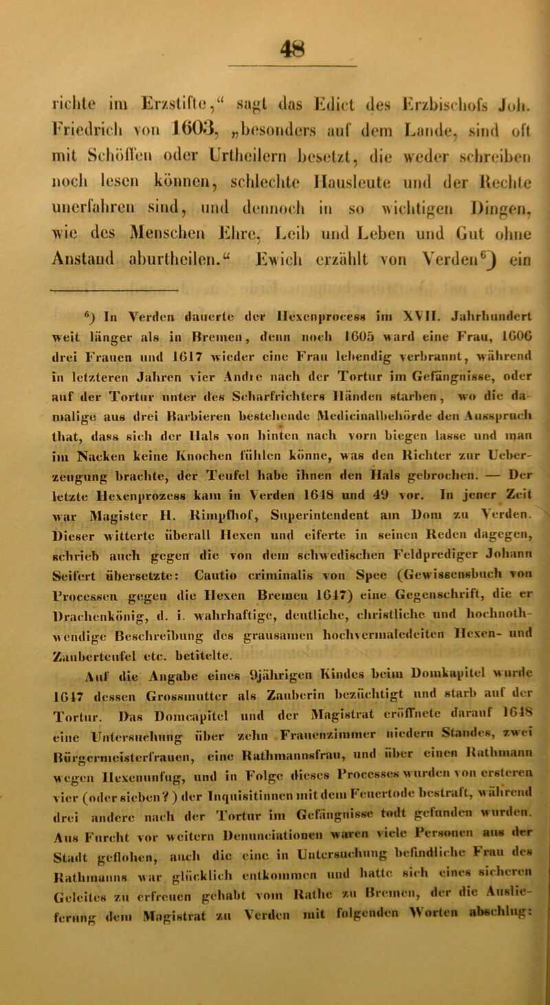 richte im Erzstifte,“ sagt das Ediet des Erzbischofs Joh. Friedrich von 1(503, „besonders auf dein Lande, sind oft mit Schoflen oder Urtheilern besetzt, die weder schreiben noch lesen können, schlechte Ilausleute und der Hechte unerfahren sind, und dennoch in so wichtigen Dingen, wie des Menschen Ehre, Leib und Leben und Gut ohne Anstand aburthcilen.“ Ewich erzählt von Verden GJ ein 6) In Verden dauerte der llexcnprocess im XVII. Jahrhundert weit länger als in Bremen, denn noch IG05 ward eine Frau, 1G0G drei Frauen und 1617 wieder eine Frau leitendig verbrannt, während in letzteren Jahren vier Andic nach der Tortur im Gefängnisse, oder auf der Tortur unter des Scharfrichters Händen starhen, wo die da malige aus drei Barbieren bestehende Medicinalbehörde den Ausspruch that, dass sich der Hals von hinten nach vorn biegen lasse und man im Nacken keine Knochen fühlen könne, was den Richter zur Ueber- zeugung brachte, der Teufel habe ihnen den Hals gebrochen. — Der letzte Hexenprozess kam in Verden 1618 und 49 vor. In jener Zeit war Magister H. Rimpfhof, Superintendent am Dom zu Verden. Dieser witterte überall Hexen und eiferte in seinen Reden dagegen, schrieb auch gegen die von dem schwedischen Feldprediger Johann Seifert übersetzte: Cautio criminalis von Spee (Gewiseensbuch von Processen. gegen die Hexen Bremen 1617) eine Gegenschrift, die er Drachenkönig, d. i. wahrhaftige, deutliche, christliche und hoclinoth- w endige Beschreibung des grausamen hochvermaledeiten Hexen- und Zauberteufel etc. betitelte. Auf die Angabe eines 9jährigen Kindes beim Domkapitel wurde 1617 dessen Grossmutter als Zauberin bezuchtigt und starb auf der Tortur. Das Domeapitel und der Magistrat cröffnetc darauf 1618 eine Untersuchung über zehn Frauenzimmer niedcrn Standes, zwei Bürgermeisterfrauen, eine Ratlimannslrau, und über einen Rathmann w egen Hexenunfug, und in Folge dieses Proccsses wuirden > on ersteren vier (oder sieben?) der Inquisitinnen mit dem Feuertode bestraft, während drei andere nach der Tortur im Gefängnisse todt gefunden wurden. Aus Furcht vor weitern Denuneiationen waren viele Personen aus der Stadt geflohen, auch die eine in Untersuchung befindliche Frau des Ratliinuuus war glücklich entkommen und hatte sich eines sicheren Geleites zu erfreuen gehabt vom Ratlie zu Bremen, der die Auslie- ferung dem Magistrat zu Verden mit folgenden Worten abeehlug: