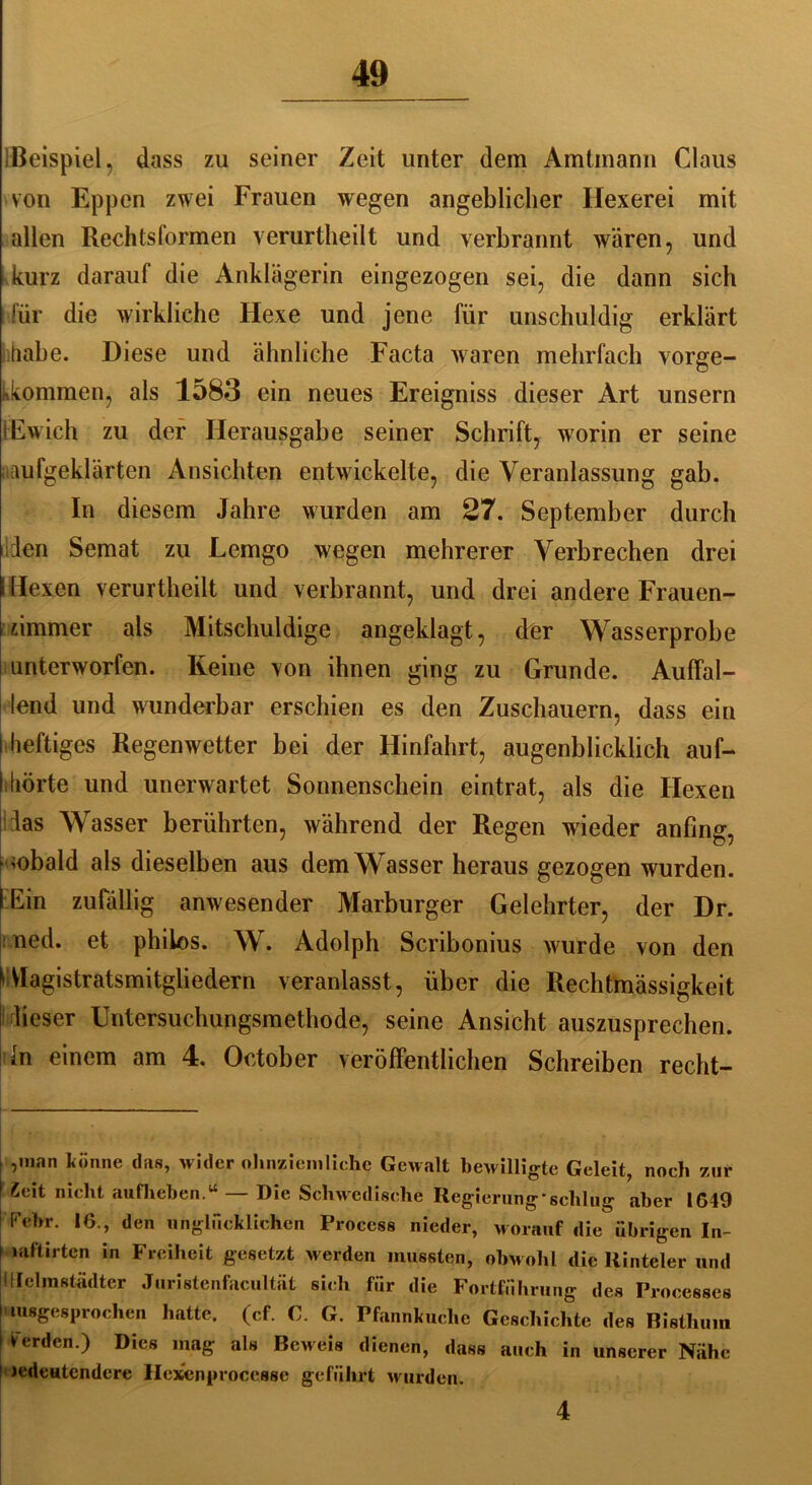 Beispiel, dass zu seiner Zeit unter dem Amtmann Claus von Eppen zwei Frauen wegen angeblicher Hexerei mit allen Rechtsformen verurtlieilt und verbrannt wären, und kurz darauf die Anklägerin eingezogen sei, die dann sich für die wirkliche Hexe und jene für unschuldig erklärt habe. Diese und ähnliche Facta waren mehrfach vorge- kkommen, als 1583 ein neues Ereigniss dieser Art unsern iEwich zu der Herausgabe seiner Schrift, wrorin er seine ;iaufgeklärten Ansichten entwickelte, die Veranlassung gab. In diesem Jahre wurden am 27. September durch len Semat zu Lemgo wegen mehrerer Verbrechen drei l Hexen verurtlieilt und verbrannt, und drei andere Frauen- uimmer als Mitschuldige angeklagt, der Wasserprobe unterworfen. Keine von ihnen ging zu Grunde. Auffal- lend und wunderbar erschien es den Zuschauern, dass ein I heftiges Regenwetter bei der Hinfahrt, augenblicklich auf- ihörte und unerwartet Sonnenschein eintrat, als die Hexen las Wasser berührten, während der Regen wieder anfing, Hobald als dieselben aus dem Wasser heraus gezogen wurden. (Ein zufällig anwesender Marburger Gelehrter, der Dr. ned. et philos. W. Adolph Scribonius wurde von den fVIagistratsmitgliedern veranlasst, über die Rechtmässigkeit fieser Untersuchungsmethode, seine Ansicht auszusprechen, ln einem am 4. October veröffentlichen Schreiben recht- ,man könne das, wider ohnziemliche Gewalt bewilligte Geleit, noeb zur £eit nicht aufliehen.“ — Die Schwedische Regierung’schlug aber 1649 Febr. 16., den unglücklichen Process nieder, worauf die übrigen In- »aftirten in Freiheit gesetzt werden mussten, obwohl die Hinteler und ililelinstädtcr Juristenfacultüt sich für die Fortführung des Proeesses i lusgesprochen hatte, (cf. C. G. Pfannkuche Geschichte des Bisthum ; *erden ) Dics ,naff aU Beweis dienen, dass auch in unserer Nähe Jedeutendcre Hexenprocesse geführt wurden. 4