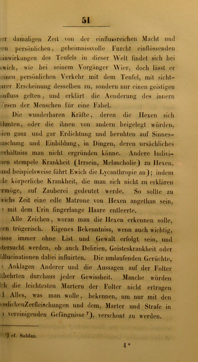 rer damaligen Zeit von der einflussreichen Macht und en persönlichen, geheimnissvolle Furcht cinflössenden inwirkungen des Teufels in dieser Welt findet sich bei wich, wie bei seinem Vorgänger Wier, doch lässt er .'inen persönlichen Verkehr mit dem Teufel, mit sicht- irer Erscheinung desselben zu, sondern nur einen geistigen linfluss gelten, und erklärt die Aenderung des innern esen der Menschen für eine Fabel. Die wunderbaren Kräfte, deren die Hexen sich hinten, oder die ihnen von andern beigelegt würden, ien ganz und gar Erdichtung und beruhten auf Sinnes- aischung und Einbildung, in Dingen, deren ursächliches u'hältniss man nicht ergründen könne. Andere Jndivi- icn stempele Krankheit (Irrsein, Melancholie} zu Hexen, md beispielsweise führt Ewich die Lycanthropie an); indem le körperliche Krankheit, die man sich nicht zu erklären rmöge, auf Zauberei gedeutet werde. So sollte zu vichs Zeit eine edle Matrone von Hexen angethan sein, i mit dem Urin fingerlange Haare entleerte. Alle Zeichen, woran man die Hexen erkennen solle, en trügerisch. Eigenes ßekenntniss, wenn auch wichtig, isse immer ohne List und Gewalt erfolgt sein, und tersucht werden, ob auch Delirien, Geisteskrankheit oder dlucinationen dabei influirten. Die umlaufenden Gerüchte, : Anklagen Anderer und die Aussagen auf der Folter ibehrten durchaus jeder Gewissheit. Manche würden di die leichtesten Martern der Folter nicht ertragen 1 Alles, was man wolle, bekennen, um nur mit den ' sslichenZerfleischungcn und dem, Marter und Strafe in 1 vereinigenden Gefängnisse7), verschont zu werden. T) cf. Sohlan. 4 *