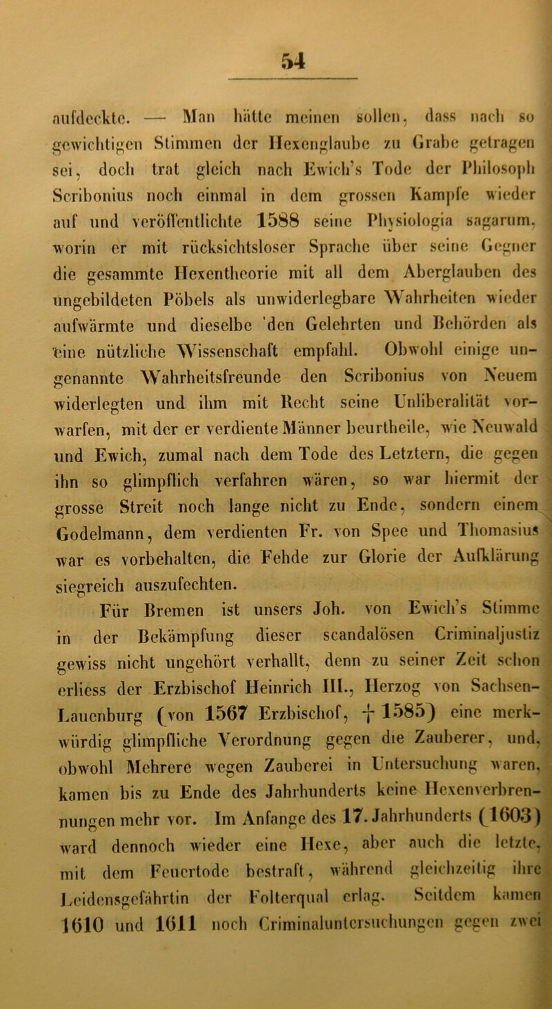 aufdeckte. — Man hätte meinen sollen, dass nach so gewichtigen Stimmen der Hexcnglaube zu Grahe getragen sei, doch trat gleich nach Ewich’s Tode der Philosoph Scribonius noch einmal in dem grossen Kample wieder auf und veröffentlichte 1588 seine Physiologia sagarum, worin er mit rücksichtsloser Sprache über seine Gegner die gesammte Ilexenthcorie mit all dem Aberglauben des ungebildeten Pöbels als unwiderlegbare Wahrheiten wieder aufwärmte und dieselbe den Gelehrten und Behörden als eine nützliche Wissenschaft empfahl. Obwohl einige un- genannte Wahrheitsfreunde den Scribonius von Neuem widerlegten und ihm mit liecht seine Unliberalität vor- warfen, mit der er verdiente Männer beurtheile, wie Neuwald und Ewich, zumal nach dem Tode des Letztem, die gegen ihn so glimpflich verfahren wären, so war hiermit der grosse Streit noch lange nicht zu Ende, sondern einem Godelmann, dem verdienten Fr. von Spee und Thomasius war es Vorbehalten, die Fehde zur Glorie der Aufklärung siegreich auszufechten. Für Bremen ist unsers Joh. von Ewich’s Stimme in der Bekämpfung dieser scandalösen Griminaljustiz gewiss nicht ungehört verhallt, denn zu seiner Zeit schon erlicss der Erzbischof Heinrich III., Herzog von Sachsen- Lauenburg (Aon 1567 Erzbischof, -j-1585) eine merk- würdig glimpfliche Verordnung gegen die Zauberer, und, obwohl Mehrere wegen Zauberei in Untersuchung waren, kamen bis zu Ende des Jahrhunderts keine Hexenverbren- nungen mehr vor. Im Anfänge des 17. Jahrhunderts (1603) ward dennoch wieder eine Hexe, aber auch die letzte, mit dem Feuertode bestraft, während gleichzeitig ihre Leidensgefährtin der Folterqual erlag. Seitdem kamen 1610 und 1611 noch Criminaluntcrsuchungcn gegen zwei