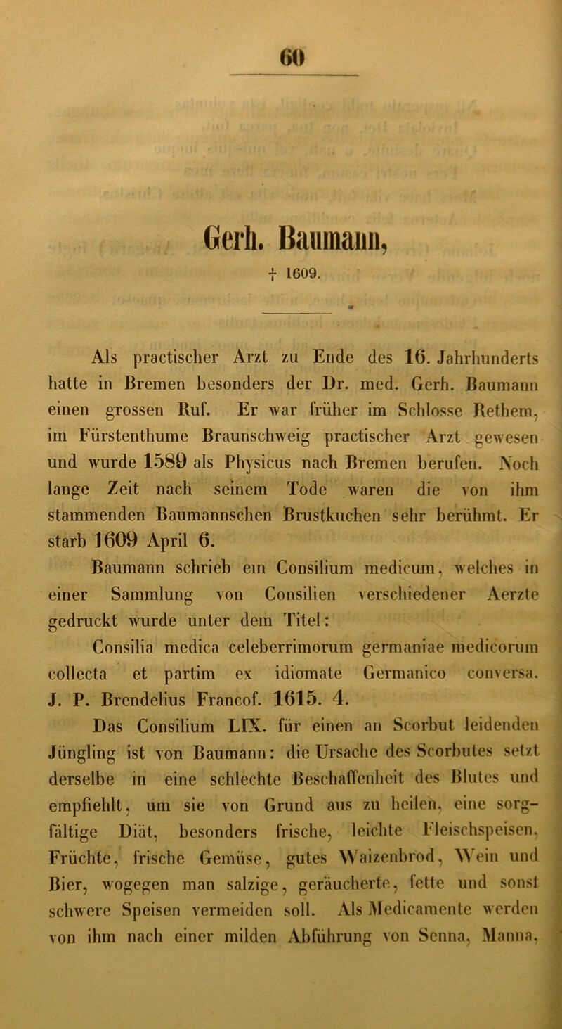 Cerli. Baumaini, f 1G09. Als practischer Arzt zu Ende des 16. Jahrhunderts hatte in Bremen besonders der Dr. med. Gerh. Baumann einen grossen Ruf. Er war früher im Schlosse Rethem, im Fürstenthumc Braunschweig practischer Arzt gewesen und wurde 1589 als Physicus nach Bremen berufen. Noch lange Zeit nach seinem Tode waren die von ihm stammenden Baumannschen Brustkuchen sehr berühmt. Er starb 1609 April 6. Baumann schrieb ein Consilium medicum, welches in einer Sammlung von Consilien verschiedener Aerzte gedruckt wurde unter dem Titel: Consilia medica celeberrimorum germaniae medicorum eollecta et partim ex idiomate Germanico conversa. J. P. Brendelius Francof. 1615. 4. Das Consilium LIX. für einen an Scorbut leidenden Jüngling ist von Baumann: die Ursache des Scorbutes setzt derselbe in eine schlechte Beschaffenheit des Blutes und empfiehlt, um sie von Grund aus zu heilen, eine sorg- fältige Diät, besonders frische, leichte Fleischspeisen, Früchte, frische Gemüse, gutes Waizenbrod, Wein und Bier, wogegen man salzige, geräucherte, fette und sonst schwere Speisen vermeiden soll. Als Me di ca mente werden von ihm nach einer milden Abführung von Senna, Manna, .