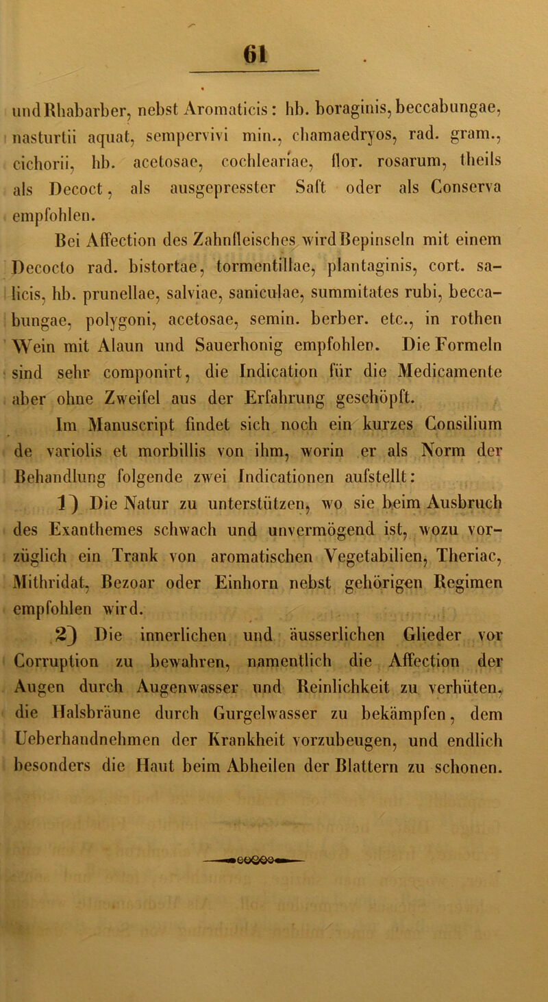 und Rhabarber, nebst Aromaticis: hb. boraginis, beccabungae, nasturtii aquat, sempervivi min., chamaedryos, rad. gram., cichorii, hb. acetosae, cochleariae, flor. rosarum, theils als Decoct, als ausgepresster Salt, oder als Conserva empfohlen. Bei Affection des Zahnfleisches wird Bepinseln mit einem Decocto rad. bistortae, tormentillae, plantaginis, cort. sa- licis, hb. prunellae, salviae, saniculae, summitates rubi, becca- bungae, polygoni, acetosae, semin. berber. etc., in rothen Wein mit Alaun und Sauerhonig empfohlen. Die Formeln sind sehr componirt, die Indication für die Medicamente aber ohne Zweifel aus der Erfahrung geschöpft. Im Manuscript findet sich noch ein kurzes Consilium de variolis et morbillis von ihm, worin er als Norm der Behandlung folgende zwei Indicationen aufstellt: Die Natur zu unterstützen, wo sie beim Ausbruch des Exanthemes schwach und unvermögend ist, wozu vor- züglich ein Trank von aromatischen Yegetabilien, Theriac, Mithridat, Bezoar oder Einhorn nebst gehörigen Regimen empfohlen wird. 23 Die innerlichen und äusserlichen Glieder vor Corruption zu bewahren, namentlich die Affection der Augen durch Augenwasser und Reinlichkeit zu verhüten, die Halsbräune durch Gurgelwasser zu bekämpfen, dem Ueberhandnehmen der Krankheit vorzubeugen, und endlich besonders die Haut beim Abheilen der Blattern zu schonen. SüQOQ—i
