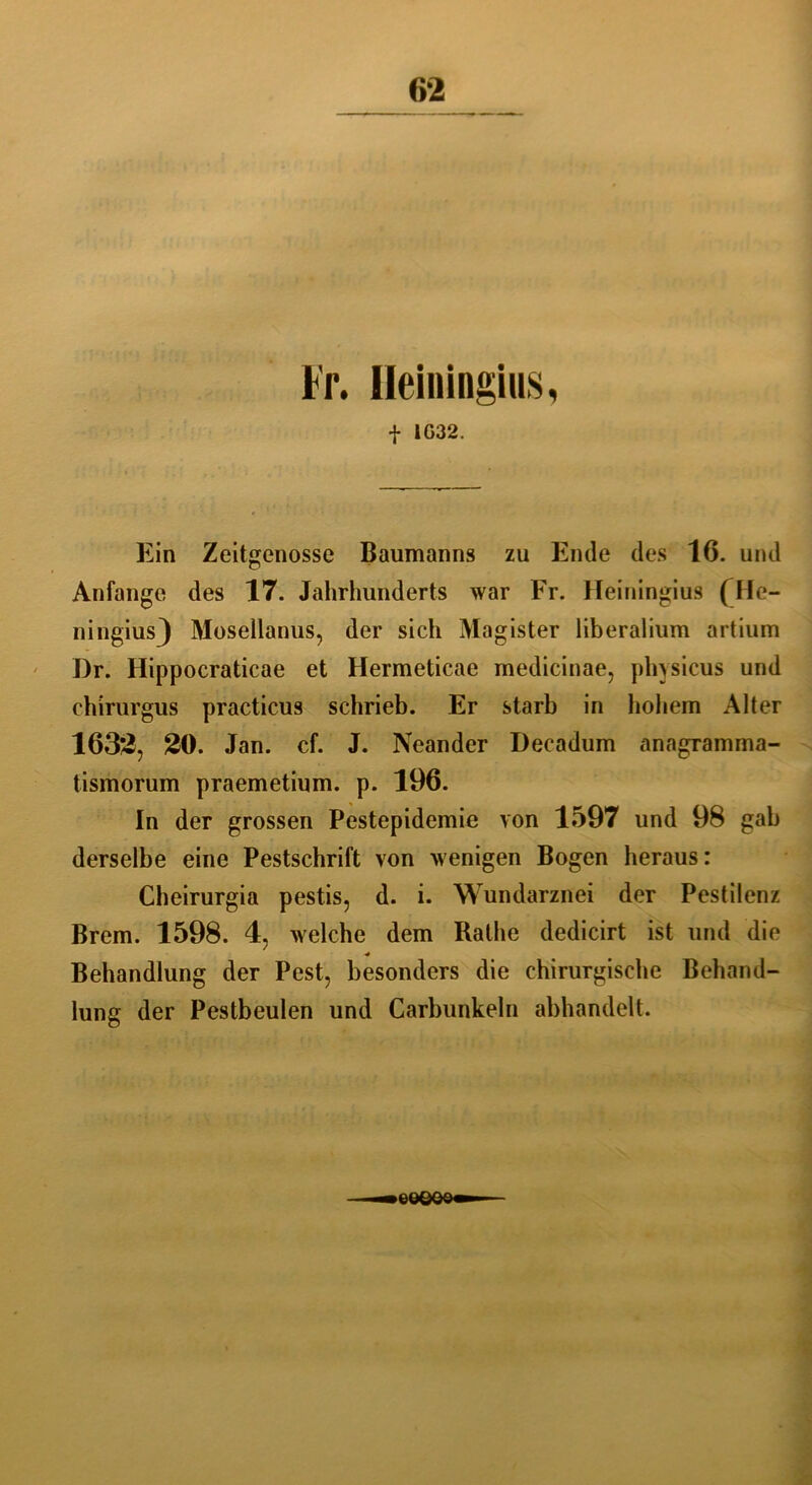 Ileiningius, t 1G32. Ein Zeitgenosse Baumanns zu Ende des 16. und Anfänge des 17. Jahrhunderts war Fr. Heiningius (He- ningiusj Mosellanus, der sich Magister liberalium artium I)r. Hippocraticae et Hermeticae medicinae, physicus und chirurgus practicus schrieb. Er starb in hohem Alter 1632, 20. Jan. cf. J. Neander Decadum anagramma- tismorum praemetium. p. 196. In der grossen Pestepidemie von 1597 und 98 gab derselbe eine Pestschrift von wenigen Bogen heraus: Cheirurgia pestis, d. i. Wundarznei der Pestilenz Brem. 1598. 4, welche dem Rathe dedicirt ist und die * Behandlung der Pest, besonders die chirurgische Behand- lung der Pestbeulen und Carbunkeln abhandelt. eeeee»—