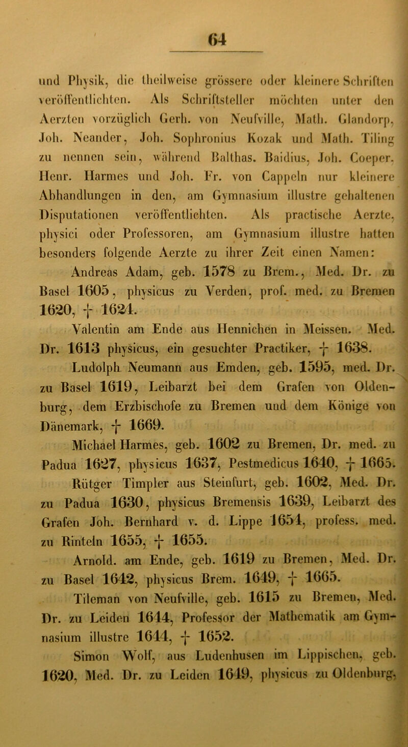 und Physik, dio Iheilweise grössere oder kleinere Schriften veröffentlichten. Als Schriftsteller möchten unter den • Aerzten vorzüglich Gerh. von Neufville, Math. Glandorp, Joh. Neander, Job. Sophronius Kozak und Math. Tiling zu nennen sein, während Balthas. Baidius, Joh. Coeper. Henr. Harmes und Joh. Fr. von Cappeln nur kleinere Abhandlungen in den, am Gymnasium illustre gehaltenen Disputationen veröffentlichten. Als practische Aerzte, physici oder Professoren, am Gymnasium illustre hatten besonders folgende Aerzte zu ihrer Zeit einen Namen: Andreas Adam, geh. 1578 zu Brem., Med. Dr. zu Basel 1605, physicus zu Verden, prof. med. zu Bremen 1620, + 1624. Valentin am Ende aus Ilennichen in Meissen. Med. Dr. 1613 physicus, ein gesuchter Practiker, -j- 1638. Ludolph Neumann aus Emden, geb. 1595, med. Dr. zu Basel 1619, Leibarzt bei dem Grafen von Olden- burg, dem Erzbischöfe zu Bremen und dem Könige von Dänemark, *j- 1669. Michael Harmes, geb. 1602 zu Bremen, Dr. med. zu Padua 1627, physicus 1637, Pestmedicus 1640, j 1665. Rütger Timpler aus Steinfurt, geb. 1602, Med. Dr. zu Padua 1630, physicus Bremensis 1639, Leibarzt des Grafen Joh. Bernhard v. d. Lippe 1651, profess. med. zu Rinteln 1655, *j* 1655. Arnold, am Ende, geb. 1619 zu Bremen, Med. Dr. zu Basel 1642, physicus Brem. 1649, -j- 1665. Tileman von Neufville, geb. 1615 zu Bremen, Med. Dr. zu Leiden 1644, Professor der Mathematik am Gym- nasium illustre 1644, -j- 1652. Simon Wolf, aus Ludenhusen im Lippischen, geb. 1620, Med. Dr. zu Leiden 1649, physicus zu Oldenburg,