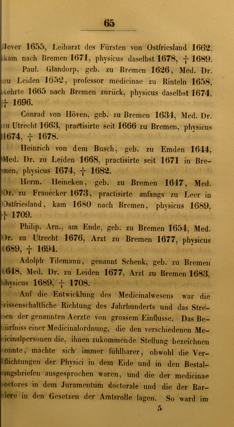 ilever 1655, Leibarzt des Fürsten von Ostfriesland 1662, kam nach Bremen 1671, physicus daselbst 1678, -[-1689. Paul. Glandorp, geb. zu Bremen 1626, Med. Dr. zu Leiden 1652, professor medicinae zu Rinteln 1658, wehrte 1665 nach Bremen zurück, physicus daselbst 1674. f 1696. Conrad von Höven, geb. zu Bremen 1634, Med. Dr. m Utrecht 1663, practisirte seit 1666 zu Bremen, physicus 11674, f 1678. Heinrich von dem Busch, geb. zu Emden 1644, Wed. Dr. zu Leiden 1668, practisirte seit 1671 in Bre- nen, physicus 1674, -j- 1682. Herrn. Heineken, geb. zu Bremen 1647, Med. Dr. zu Franecker 1673, practisirte anfangs zu Leer in Dstfriesland, kam 1680 nach Bremen, physicus 1689, j- 1709. Philip. Arn., am Ende, geb. zu Bremen 1654, Med. Or. zu Utrecht 1676, Arzt zu Bremen 1677, physicus U689, f 1694. Adolph Tilemann, genannt Schenk, geb. zu Bremen '‘648, Med. Dr. zu Leiden 1677, Arzt zu Bremen 1683, '»hysicus 1689, -j- 1708. Auf die Entwicklung des Medicinalwesens war die wissenschaftliche Richtung des Jahrhunderts und das Stre- ■en der genannten Aerzte von grossem Einflüsse. Das Be- •ürfniss einer Medicinalordnung, die den verschiedenen Me- lcmalpersonen die, ihnen zukommende Stellung bezeichnen onnte, machte sich immer fühlbarer, obwohl die Ver- dichtungen der Physici in dem Eide und in den Bestal- mgsbriefen ausgesprochen waren, und die der medicinae octores in dem Juramentum doctorale und die der Bar- lere in den Gesetzen der Amtsrolle lagen. So ward im 5