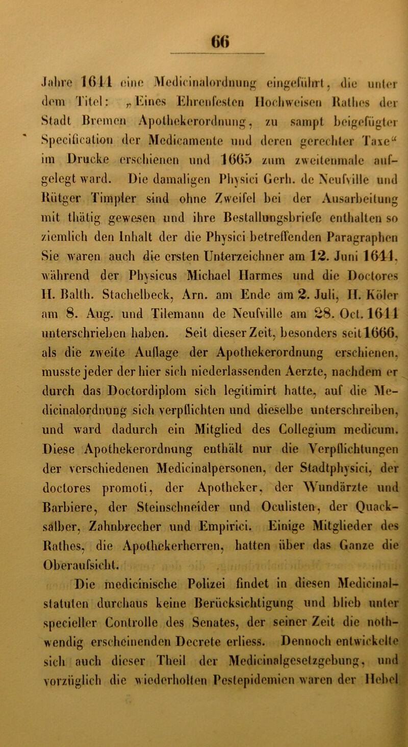 6(» Jahre 1611 eine Medicinalordnung eingefiilirt, diu unter dem Titel: r Eines Ehrenfesten Hochweisen Hatlies der Stadt Bremen Apolhekerordnung, zu sampt beigefügter Specification der Medicamente und deren gerechter Taxe“ im Drucke erschienen und 1665 zum zweitenmale auf- gelegtward. Die damaligen Physici Gerb, de Neufville und Kütgcr Timpier sind ohne Zweifel bei der Ausarbeitung mit thätig gewesen und ihre Bestallungsbriefe enthalten so ziemlich den Inhalt der die Physici betreffenden Paragraphen Sie waren auch die ersten Unterzeichner am 12. Juni 1611. während der Physicus Michael Harmes und die Doctores II. Ballh. Stachelbeck, Arn. am Ende am 2. Juli, II. Köler am 8. Aug. und Tilemann de Neufville am 28. Oct.1611 unterschrieben haben. Seit dieser Zeit, besonders seit 1666, als die zweite Aullage der Apothekerordnung erschienen, musste jeder der hier sich niederlasscnden Aerzte, nachdem er durch das Doctordiplom sich legitimirt hatte, auf die Me- dicinalordnung sich verpflichten und dieselbe unterschreiben, und ward dadurch ein Mitglied des Collegium medicum. Diese Apothekerordnung enthält nur die Verpflichtungen der verschiedenen Medicinalpersonen, der Stadtphysici, der doctores promoti, der Apotheker, der Wundärzte und Barbiere, der Steinschneider und Oculisten, der Quack- salber, Zalmbrccher und Empirici. Einige Mitglieder des Käthes, die Apothekerherren, hatten über das Ganze die Oberaufsicht. Die medicinische Polizei findet in diesen Medicinal- statulen durchaus keine Berücksichtigung und blieb unter specieller Controlle des Senates, der seiner Zeit die noth- wendig erscheinenden Decrete erliess. Dennoch entwickelte sich auch dieser Theil der Medicinalgesetzgebung, und vorzüglich die wiederholten Pestepidemien waren der Hebel
