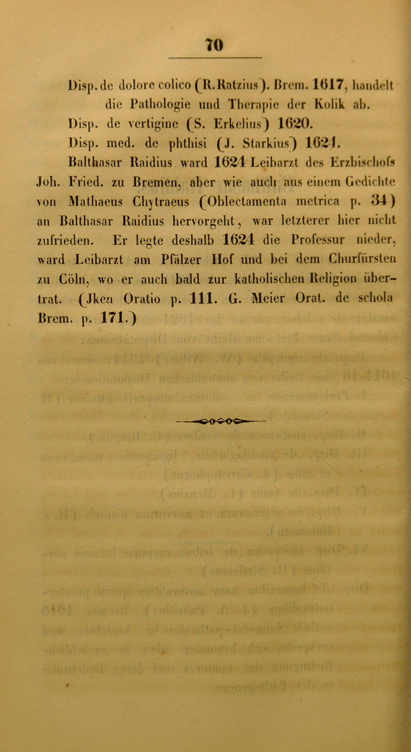 Disp.de dolore colico (ll.Katzius). Urem. 1617, handelt die Pathologie und Therapie der Kolik ah. l)isp. de vertigine (S. Erkclius) 1620. Disp. med. de phthisi (J. Starkius} 1621. Balthasar llaidius ward 1624 Leibarzt des Erzbischofs joh. Fried, zu Bremen, aber wie auch aus einem Gedichte von Mathaeus Chytraeus fOblectamenta metrica p. 34) an Balthasar Baidius hervorgeht, war letzterer hier nicht zufrieden. Er legte deshalb 1624 die Professur nieder, ward Leibarzt am Pfälzer Hof und bei dem Churfürsten zu Cöln, wo er auch bald zur katholischen Religion über- trat. (Jke.il Oratio p. 111. G. Meier Orat. de schola Brem. p. 171.^