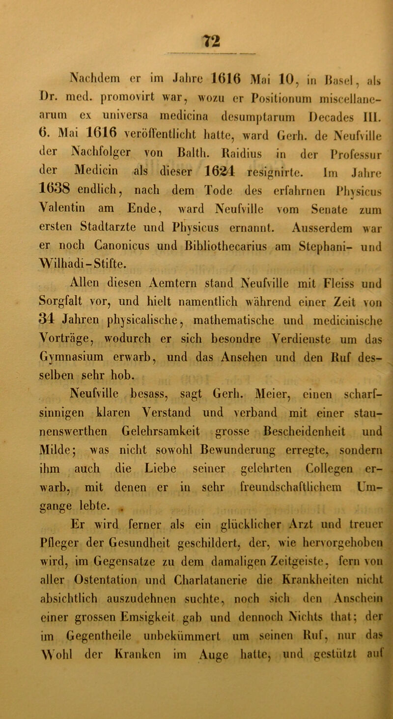Nachdem er im Jahre 1616 Mai 10, in Hasel, als I)r. mcd. promovirt war, wozu er Positionum miscellane- arum ex universa medicina desumptarum Decades 111. 6. Mai 1616 veröffentlicht halte, ward Gerh. de Neufville der Nachfolger von Baltli. Raidius in der Professur der Medicin als dieser 1624 resignirte. Im Jahre 1638 endlich, nach dem Tode des erfahrnen Phvsicus Valentin am Ende, ward Neufville vom Senate zum ersten Stadtarzte und Physicus ernannt. Ausserdem war er noch Canonicus und ßibliothecarius am Stephani- und Wilhadi- Stifte. Allen diesen Aemtern stand Neufville mit Fleiss und Sorgfalt vor, und hielt namentlich während einer Zeit von 34 Jahren physicalische, mathematische und medicinische Vorträge, wodurch er sich besondre Verdienste um das Gymnasium erwarb, und das Ansehen und den Ruf des- selben sehr hob. Neufville besass, sagt Gerh. Meier, einen scharf- sinnigen klaren Verstand und verband mit einer stau- nenswerthen Gelehrsamkeit grosse Bescheidenheit und Milde; was nicht sowohl Bewunderung erregte, sondern ihm auch die Liebe seiner gelehrten Collegen er- warb, mit denen er in sehr freundschaftlichem Um- gänge lebte. . Er wird ferner als ein glücklicher Arzt und treuer Pfleger der Gesundheit geschildert, der, wie hervorgehoben wird, im Gegensätze zu dem damaligen Zeitgeiste, fern von aller Ostentation und Charlatanerie die Krankheiten nicht absichtlich auszudehnen suchte, noch sich den Anschein einer grossen Emsigkeit gab und dennoch Nichts that; der im Gegentheile unbekümmert um seinen Ruf, nur das Wohl der Kranken im Auge hatte, und gestützt auf