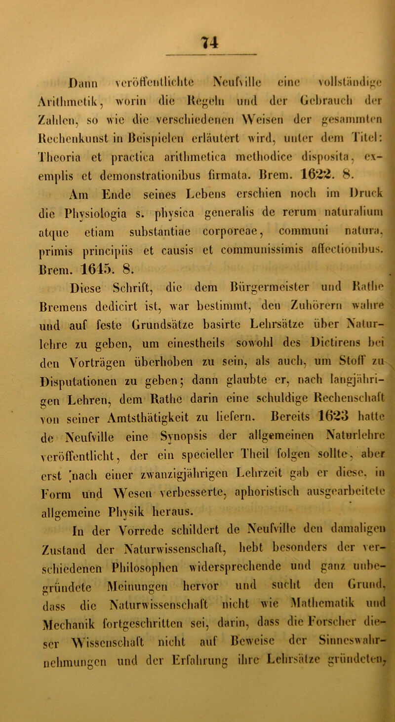 u Dann veröffentlichte Ncuf\ille eine vollständige Arithmetik, worin die Kegeln und der Gebrauch der Zahlen, so wie die verschiedenen Weisen der gestimmten Rechenkunst in Beispielen erläutert wird, unter dem Titel: Theoria et practica arithmetica methodice disposita, ex- emplis et demonstrationibus firmata. Brem. 1622. 8. Am Ende seines Lebens erschien noch im Druck die Physiologia s. phvsica generalis de rcrum naturalium atque etiam substantiae corporeae, communi natura, primis principiis et causis et communissimis affectiouibus. Brem. 1645. 8. Diese Schritt, die dem Bürgermeister und Käthe Bremens dedicirt ist, war bestimmt, den Zuhörern wahre und auf feste Grundsätze basirtc Lehrsätze über Natur- lclire zu geben, um einestheils sowohl des Dictirens bei den Vorträgen überhoben zu sein, als auch, um Stoff zu Disputationen zu geben; dann glaubte er, nach langjähri- gen Lehren, dem Rathc darin eine schuldige Rechenschaft von seiner Amtstätigkeit zu liefern. Bereits 1623 hatte de Neufville eine Synopsis der allgemeinen Naturlehre veröffentlicht, der ein specieller Theil folgen sollte, aber erst nach einer zwanzigjährigen Lehrzeit gab er diese, in Form und Wesen verbesserte, aphoristisch ausgearbeitete allgemeine Phvsik heraus. In der Vorrede schildert de Neufville den damaligen Zustand der Naturwissenschaft, hebt besonders der ver- schiedenen Philosophen widersprechende und ganz unbe- gründete Meinungen hervor und sucht den Grund, dass die Naturwissenschaft nicht wie Mathematik und Mechanik fortgeschritten sei, darin, dass die Forscher die- ser Wissenschaft nicht auf Beweise der Sinneswahr- nehmungen und der Erfahrung ihre Lehrsätze gründeten;