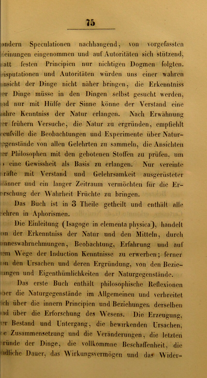 indem Speculationen nachhangend, von vorgefassten [einungen eingenommen und auf Autoritäten sich stützend, att festen Principicn nur nichtigen Dogmen folgten, isputationen und Autoritäten würden uns einer wahren nsicht der Dinge nicht näher bringen, die Erkcnntniss er Dinge müsse in den Dingen selbst gesucht werden, id nur mit Hülfe der Sinne könne der Verstand eine ahre Kenntniss der Natur erlangen. Nach Erwähnung jr frühem Versuche, die Natur zu ergründen, empfiehlt eufville die Beobachtungen und Experimente über Natur- 3genstände von allen Gelehrten zu sammeln, die Ansichten 3r Philosophen mit den gebotenen Stoffen zu prüfen, um > eine Gewissheit als Basis zu erlangen. Nur vereinte * räftc mit Verstand und Gelehrsamkeit ausgerüsteter länner und ein langer Zeitraum vermöchten für die Er- brschung der Wahrheit Früchte zu bringen. Das Buch ist in 3 Theile getheilt und enthält alle ehren in Aphorismen. Die Einleitung (Asagoge in elementa physiea), handelt >n der Erkenntniss der Natur und den Mitteln, durch 'nneswahrnehmungen, Beobachtung, Erfahrung und auf 2m Wege der Induction Kenntnisse zu erwerben; ferner m den Ursachen und deren Ergründung, von den Bezic- angen und Eigentümlichkeiten der Naturgegenstände. Das erste Buch enthält philosophische Reflexionen \ ^er die Naturgegenstände im Allgemeinen und verbreitet ch über die irinern Principicn und Beziehungen derselben i id über die Erforschung des Wesens. Die Erzeugung, T Bestand und Untergang, die bewirkenden Ursachen, 1 e Zusammensetzung und die Veränderungen, die letzten ründc der Dinge, die vollkommne Beschaffenheit, die idlichc Dauer, das Wirkungsvermögen und das Wider-