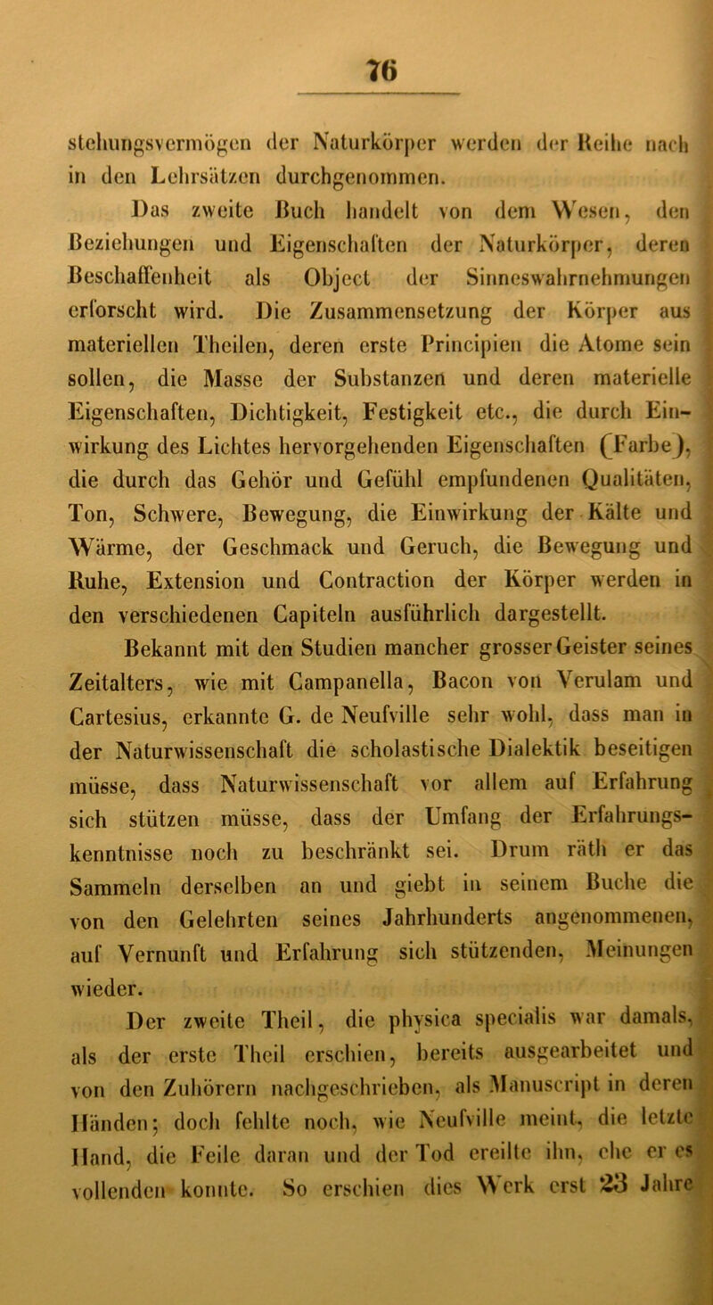 stellungsvermögen der Naturkörper werden der Reihe nach in den Lehrsätzen durchgenommen. Das zweite Ruch handelt von dem Wesen, den Beziehungen und Eigenschaften der Naturkörper, deren Beschaffenheit als Object der Sinneswahrnehmungen erforscht wird. Die Zusammensetzung der Körper aus materiellen Thcilen, deren erste Principien die Atome sein sollen, die Masse der Substanzen und deren materielle Eigenschaften, Dichtigkeit, Festigkeit etc., die durch Ein- wirkung des Lichtes hervorgehenden Eigenschaften ('Farbe), die durch das Gehör und Gefühl empfundenen Qualitäten, Ton, Schwere, Bewegung, die Einwirkung der Kälte und Wärme, der Geschmack und Geruch, die Bewegung und Buhe, Extension und Gontraction der Körper werden in den verschiedenen Capiteln ausführlich dargestellt. Bekannt mit den Studien mancher grosser Geister seines Zeitalters, wie mit Campanella, Bacon von Verulam und ^ Cartesius, erkannte G. de Neufville sehr wohl, dass man in der Naturwissenschaft die scholastische Dialektik beseitigen müsse, dass Naturwissenschaft vor allem auf Erfahrung sich stützen müsse, dass der Umfang der Erfahrungs- kenntnisse noch zu beschränkt sei. Drum räth er das Sammeln derselben an und giebt in seinem Buche die von den Gelehrten seines Jahrhunderts angenommenen, auf Vernunft und Erfahrung sich stützenden, Meinungen wieder. Der zweite Theil, die physica specialis war damals, als der erste Theil erschien, bereits ausgearbeitet und von den Zuhörern nachgeschrieben, als Manuseript in deren Händen; doch fehlte noch, wie Neufville meint, die letzte Hand, die Feile daran und der Tod ereilte ihn, che eres vollenden konnte. So erschien dies Werk erst 23 Jahre