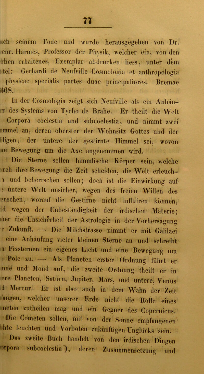 TT ch seinem Tode und wurde herausgegeben von Dr. enr. Harmes, Professor der Physik, welcher ein, von den rben erhaltenes, Exemplar ab drucken liess, unter dem tel: Gerhardi de Neufville Cosmologia et anthropologia physieae specialis partes duae principaliores. Bremae 168. In der Cosmologia zeigt sich Neufville als ein Anhän- ge des Systems von Tycho de Brahe. Er theilt die Welt Corpora coelestia und subcoelestia, und nimmt zwei mmel an, deren oberster der Wohnsitz Gottes und der lilfgen j der untere der gestirnte Himmel sei, wovon >e Bewegung um die Axe angenommen wird. Die Sterne sollen himmlische Körper sein, welche rch ihre Bewegung die Zeit scheiden, die Welt erleuch- i und beherrschen sollen; doch ist die Einwirkung auf i untere Welt unsicher, wegen des freien Willen des -nschen, worauf die Gestirne nicht inlluiren können, d wegen der Unbeständigkeit der irdischen Materie; i ier die Unsicherheit der Astrologie in der Vorhersagung Zukunft. —• Die Milchstrasse nimmt er mit Galilaei eine Anhäufung vieler kleinen Sterne an und schreibt ui Fixsternen ein eigenes Licht und eine Bewegung um ! Pole zu. —> Als Planeten erster Ordnung führt er nne und Mond auf, die zweite Ordnung theilt er in ere Planeten, Saturn, Jupiter, Mars, und untere, Venus d Mercur. Er ist also auch in dem Wahn der Zeit an gen, welcher unserer Erde nicht die Rolle eines neten zutheilen mag und ein Gegner des Copernicus. Die Cometen sollen, mit von der Sonne empfangenen hte leuchten und Vorboten zukünftigen Unglücks sein. Das zweite Buch handelt von den irdischen Dingen ')rpora subcoelestia), deren Zusammensetzung und