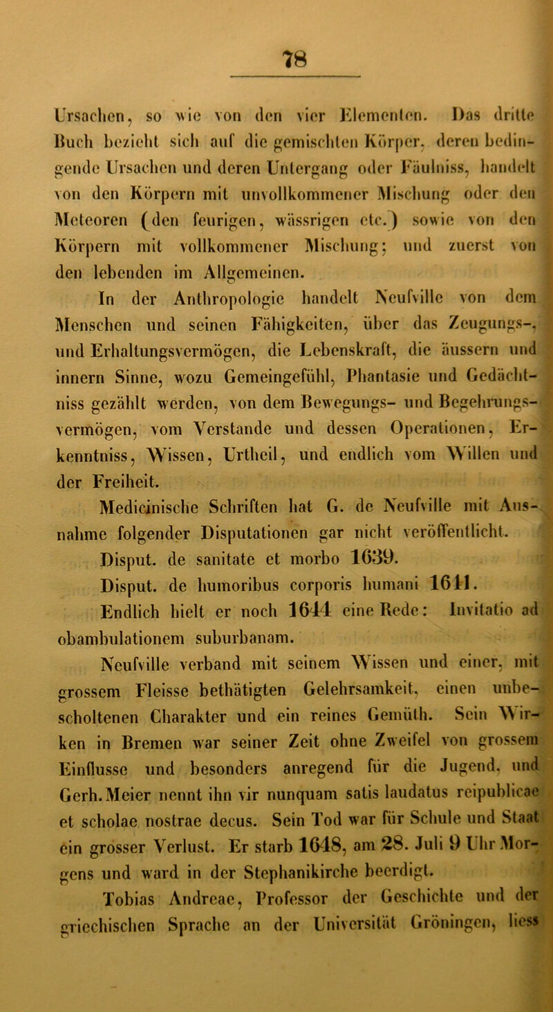 Ursachen, so wie von den vier Kiemenion. Das drille Buch bezieht sich auf die gemischten Körper, deren bedin- gende Ursachen und deren Untergang oder Fäulniss, handelt von den Körpern mit unvollkommener Mischung oder den Meteoren (den feurigen, wässrigen etc.) sowie von den Körpern mit vollkommener Mischung: und zuerst von den lebenden im Allgemeinen. In der Anthropologie handelt Neufvillc von dem Menschen und seinen Fähigkeiten, über das Zcugungs-. und Erhaltungsvermögen, die Lebenskraft, die äussern und innern Sinne, wozu Gemeingefühl, Phantasie und Gedächt- niss gezählt werden, von dem Bewegungs- und Begehrungs- vermögen, vom Verstände und dessen Operationen, Er- kenntniss, Wissen, Urtheil, und endlich vom Willen und der Freiheit. Medicinische Schriften hat G. de Neufville mit Aus- nahme folgender Disputationen gar nicht veröffentlicht. Disput, de sanitate et morbo 1639. Disput, de humoribus corporis humani 1611. Endlich hielt er noch 1644 eine Rede: Invitatio ad obambulationem suburbanam. Neufville verband mit seinem Wissen und einer, mit grossem Fleisse betätigten Gelehrsamkeit, einen unbe- scholtenen Charakter und ein reines Gemüth. Sein W ir- ken in Bremen war seiner Zeit ohne Zweifel von grossem Einflüsse und besonders anregend für die Jugend, und Gerh.Meier nennt ihn vir nunquam satis laudatus reipublicac et scholae nostrae decus. Sein Tod war für Schule und Staat ein grosser Verlust. Er starb 1648, am 28. Juli 9 Uhr Mor- gens und ward in der Stephanikirche beerdigt. Tobias Andreac, Professor der Geschichte und der griechischen Sprache an der Universität Groningen, liess